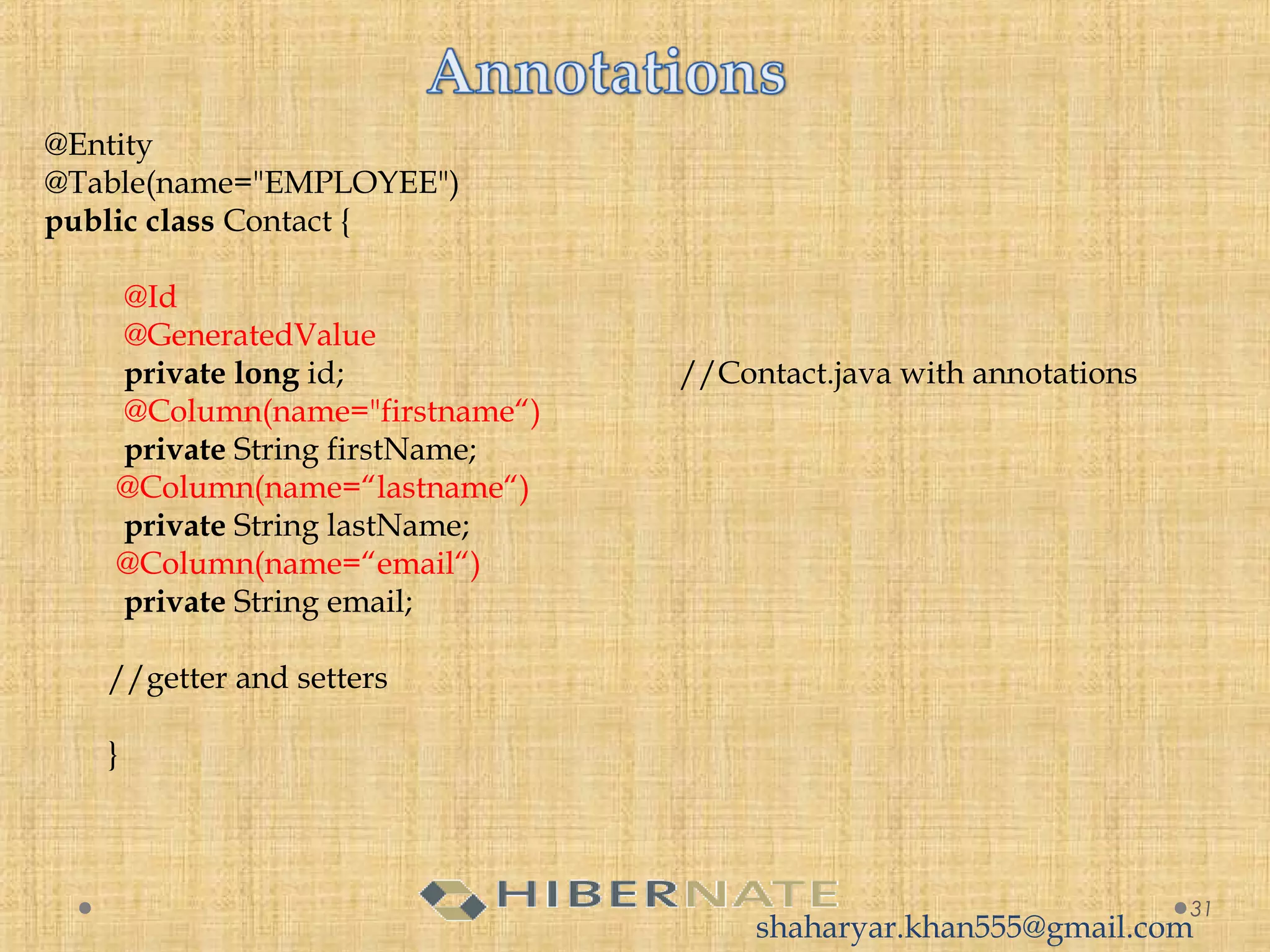 31
@Entity
@Table(name="EMPLOYEE")
public class Contact {
@Id
  @GeneratedValue  
private long id; //Contact.java with annotations
@Column(name="firstname“)
private String firstName;
@Column(name=“lastname“)
  private String lastName;
@Column(name=“email“)
  private String email;
  
//getter and setters
}
    
shaharyar.khan555@gmail.com
 