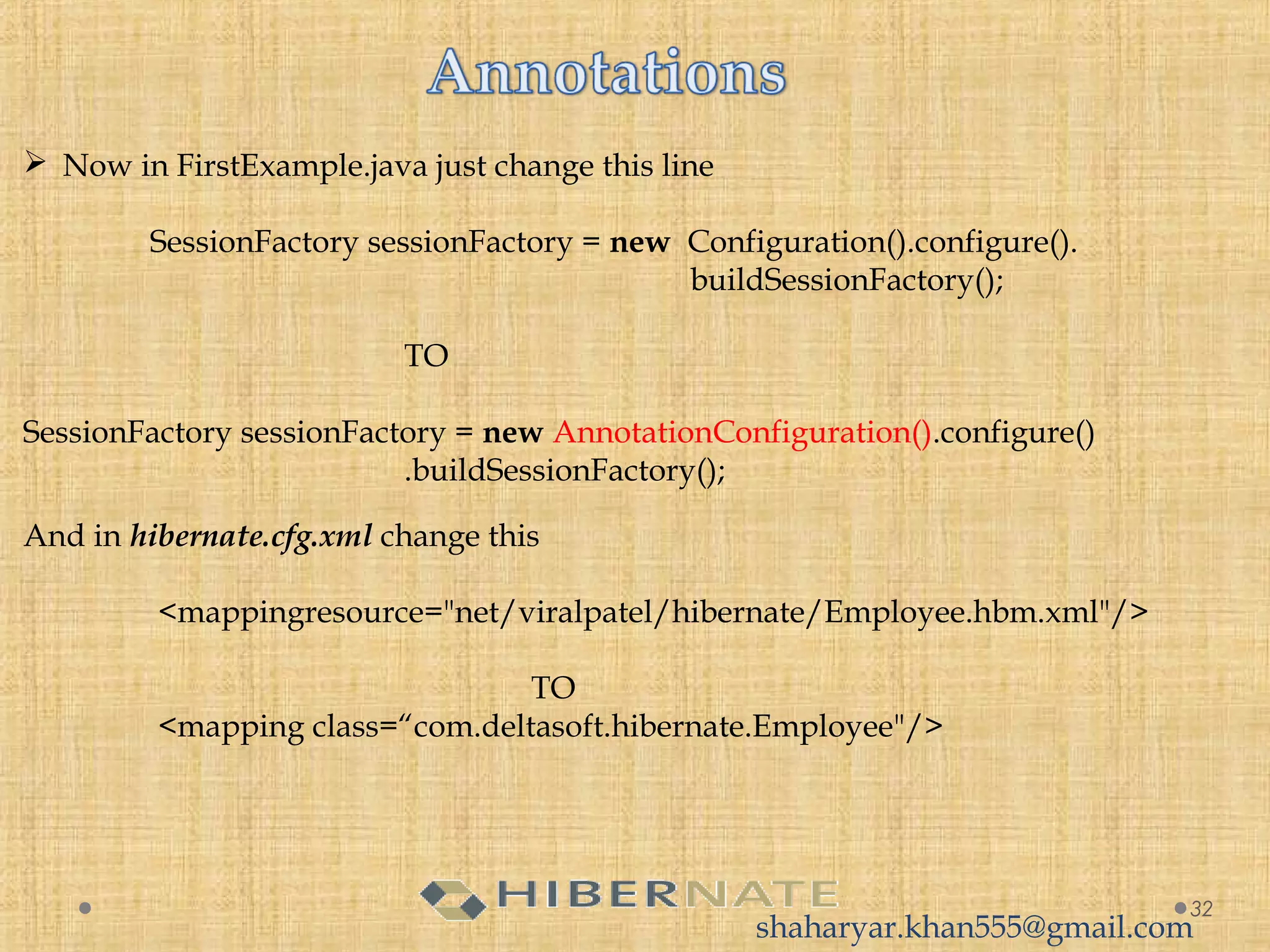 32
 Now in FirstExample.java just change this line
SessionFactory sessionFactory = new  Configuration().configure().
buildSessionFactory();
TO
SessionFactory sessionFactory = new AnnotationConfiguration().configure()
.buildSessionFactory();
And in hibernate.cfg.xml change this
<mappingresource="net/viralpatel/hibernate/Employee.hbm.xml"/>
TO
<mapping class=“com.deltasoft.hibernate.Employee"/>
shaharyar.khan555@gmail.com
 