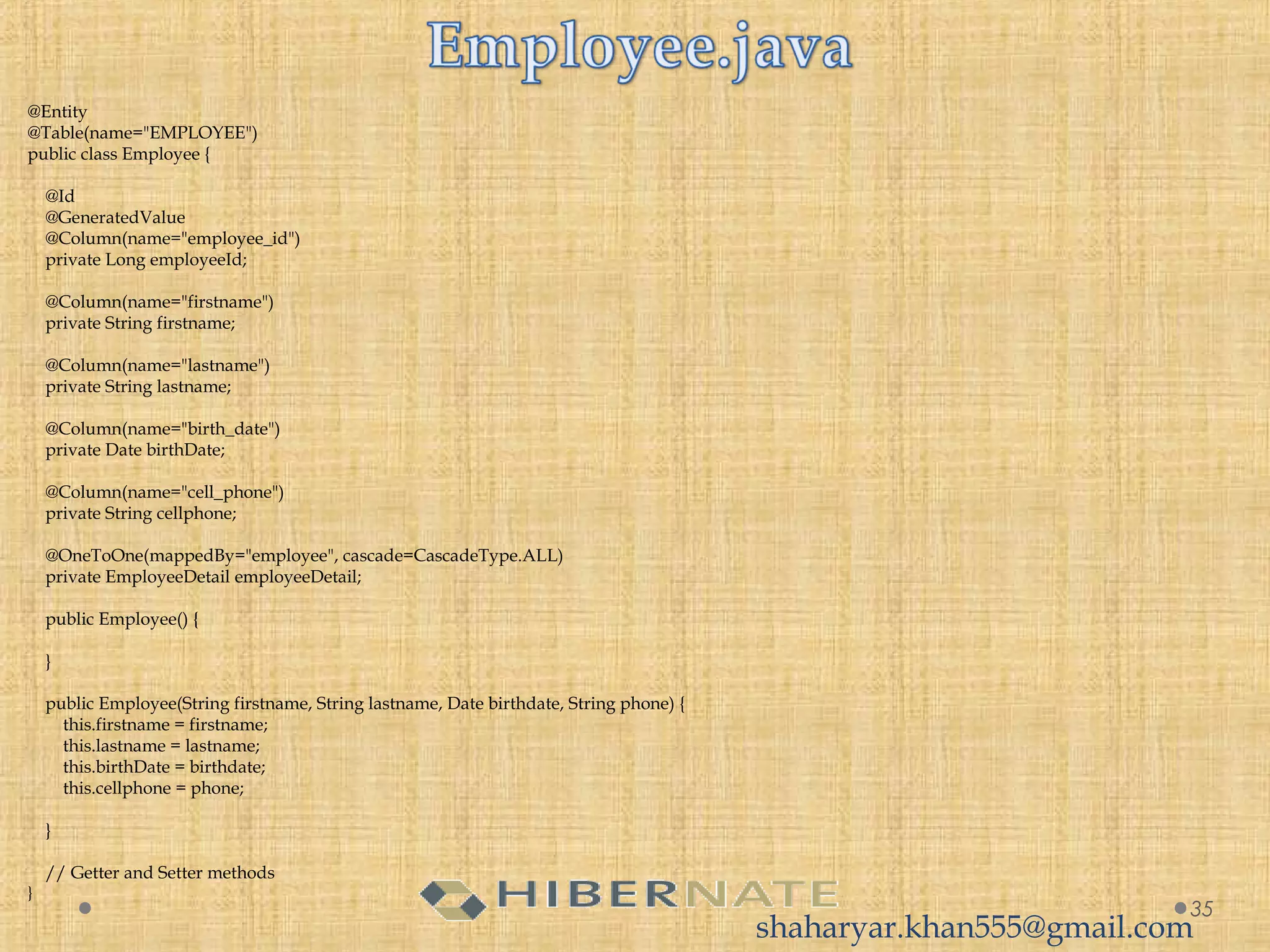  
@Entity
@Table(name="EMPLOYEE")
public class Employee {
 
    @Id
    @GeneratedValue
    @Column(name="employee_id")
    private Long employeeId;
     
    @Column(name="firstname")
    private String firstname;
     
    @Column(name="lastname")
    private String lastname;
     
    @Column(name="birth_date")
    private Date birthDate;
     
    @Column(name="cell_phone")
    private String cellphone;
 
    @OneToOne(mappedBy="employee", cascade=CascadeType.ALL)
    private EmployeeDetail employeeDetail;
     
    public Employee() {
         
    }
     
    public Employee(String firstname, String lastname, Date birthdate, String phone) {
        this.firstname = firstname;
        this.lastname = lastname;
        this.birthDate = birthdate;
        this.cellphone = phone;
         
    }
 
    // Getter and Setter methods
}
35
shaharyar.khan555@gmail.com
 