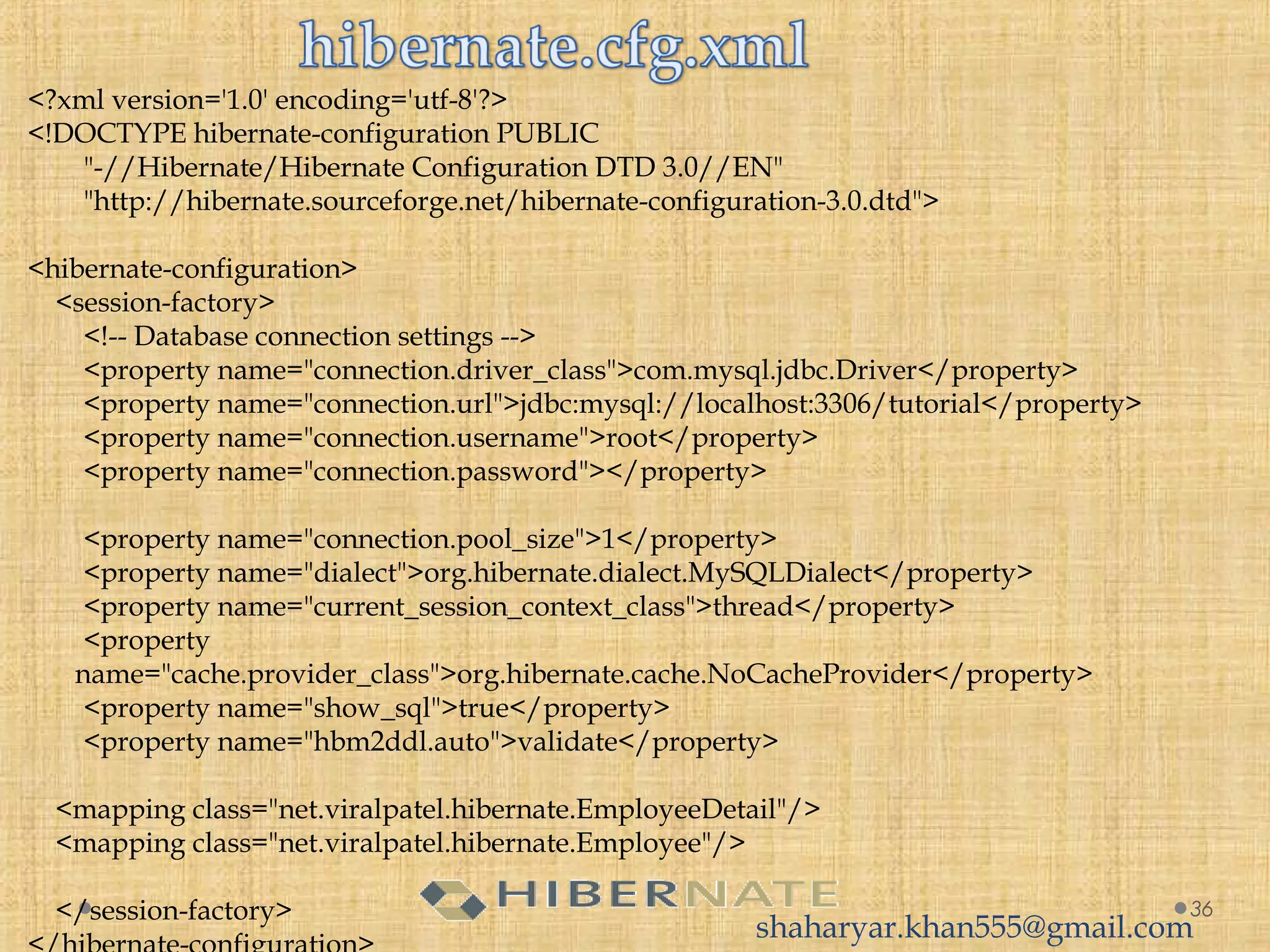 <?xml version='1.0' encoding='utf-8'?>
<!DOCTYPE hibernate-configuration PUBLIC
        "-//Hibernate/Hibernate Configuration DTD 3.0//EN"
        "http://hibernate.sourceforge.net/hibernate-configuration-3.0.dtd">
  
<hibernate-configuration>
    <session-factory>
        <!-- Database connection settings -->
        <property name="connection.driver_class">com.mysql.jdbc.Driver</property>
        <property name="connection.url">jdbc:mysql://localhost:3306/tutorial</property>
        <property name="connection.username">root</property>
        <property name="connection.password"></property>
         
        <property name="connection.pool_size">1</property>
        <property name="dialect">org.hibernate.dialect.MySQLDialect</property>
        <property name="current_session_context_class">thread</property>
        <property
name="cache.provider_class">org.hibernate.cache.NoCacheProvider</property>
        <property name="show_sql">true</property>
        <property name="hbm2ddl.auto">validate</property>
  
    <mapping class="net.viralpatel.hibernate.EmployeeDetail"/>
    <mapping class="net.viralpatel.hibernate.Employee"/>
          
    </session-factory> 36
shaharyar.khan555@gmail.com
 