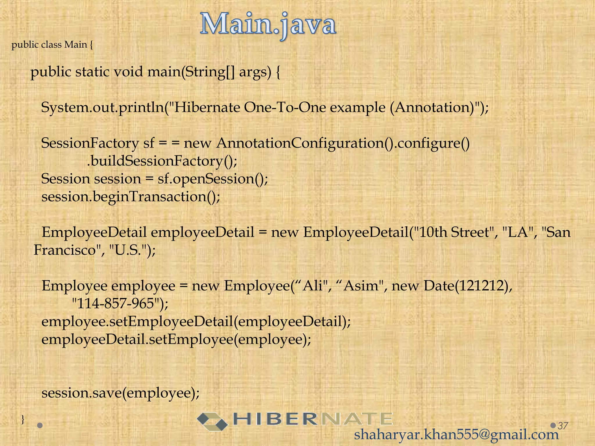 public class Main {
 
     public static void main(String[] args) {
 
        System.out.println("Hibernate One-To-One example (Annotation)");
         
        SessionFactory sf = = new AnnotationConfiguration().configure()
                    .buildSessionFactory();
        Session session = sf.openSession();
        session.beginTransaction();
 
        EmployeeDetail employeeDetail = new EmployeeDetail("10th Street", "LA", "San
Francisco", "U.S.");
         
        Employee employee = new Employee(“Ali", “Asim", new Date(121212),
                "114-857-965");
        employee.setEmployeeDetail(employeeDetail);
        employeeDetail.setEmployee(employee);
         
         
        session.save(employee);
 
    }
37
shaharyar.khan555@gmail.com
 