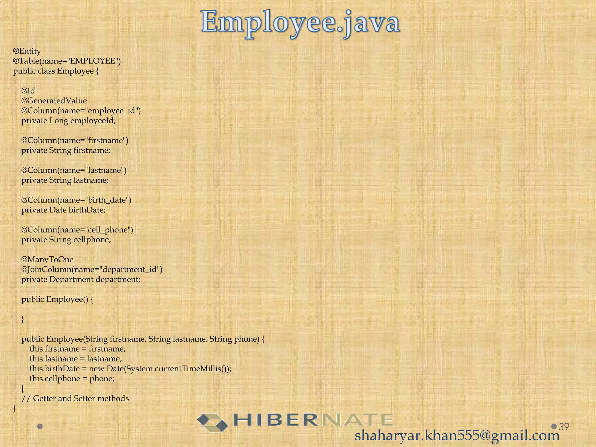@Entity
@Table(name="EMPLOYEE")
public class Employee {
 
    @Id
    @GeneratedValue
    @Column(name="employee_id")
    private Long employeeId;
     
    @Column(name="firstname")
    private String firstname;
     
    @Column(name="lastname")
    private String lastname;
     
    @Column(name="birth_date")
    private Date birthDate;
     
    @Column(name="cell_phone")
    private String cellphone;
 
    @ManyToOne
    @JoinColumn(name="department_id")
    private Department department;
     
    public Employee() {
         
    }
     
    public Employee(String firstname, String lastname, String phone) {
        this.firstname = firstname;
        this.lastname = lastname;
        this.birthDate = new Date(System.currentTimeMillis());
        this.cellphone = phone;
    }
    // Getter and Setter methods
}
39
shaharyar.khan555@gmail.com
 