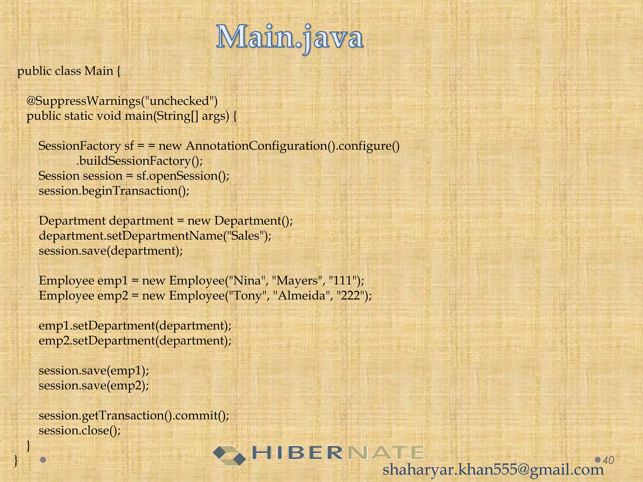  public class Main {
 
    @SuppressWarnings("unchecked")
    public static void main(String[] args) {
 
        SessionFactory sf = = new AnnotationConfiguration().configure()
                    .buildSessionFactory();
        Session session = sf.openSession();
        session.beginTransaction();
 
        Department department = new Department();
        department.setDepartmentName("Sales");
        session.save(department);
         
        Employee emp1 = new Employee("Nina", "Mayers", "111");
        Employee emp2 = new Employee("Tony", "Almeida", "222");
 
        emp1.setDepartment(department);
        emp2.setDepartment(department);
         
        session.save(emp1);
        session.save(emp2);
 
        session.getTransaction().commit();
        session.close();
    }
} 40
shaharyar.khan555@gmail.com
 