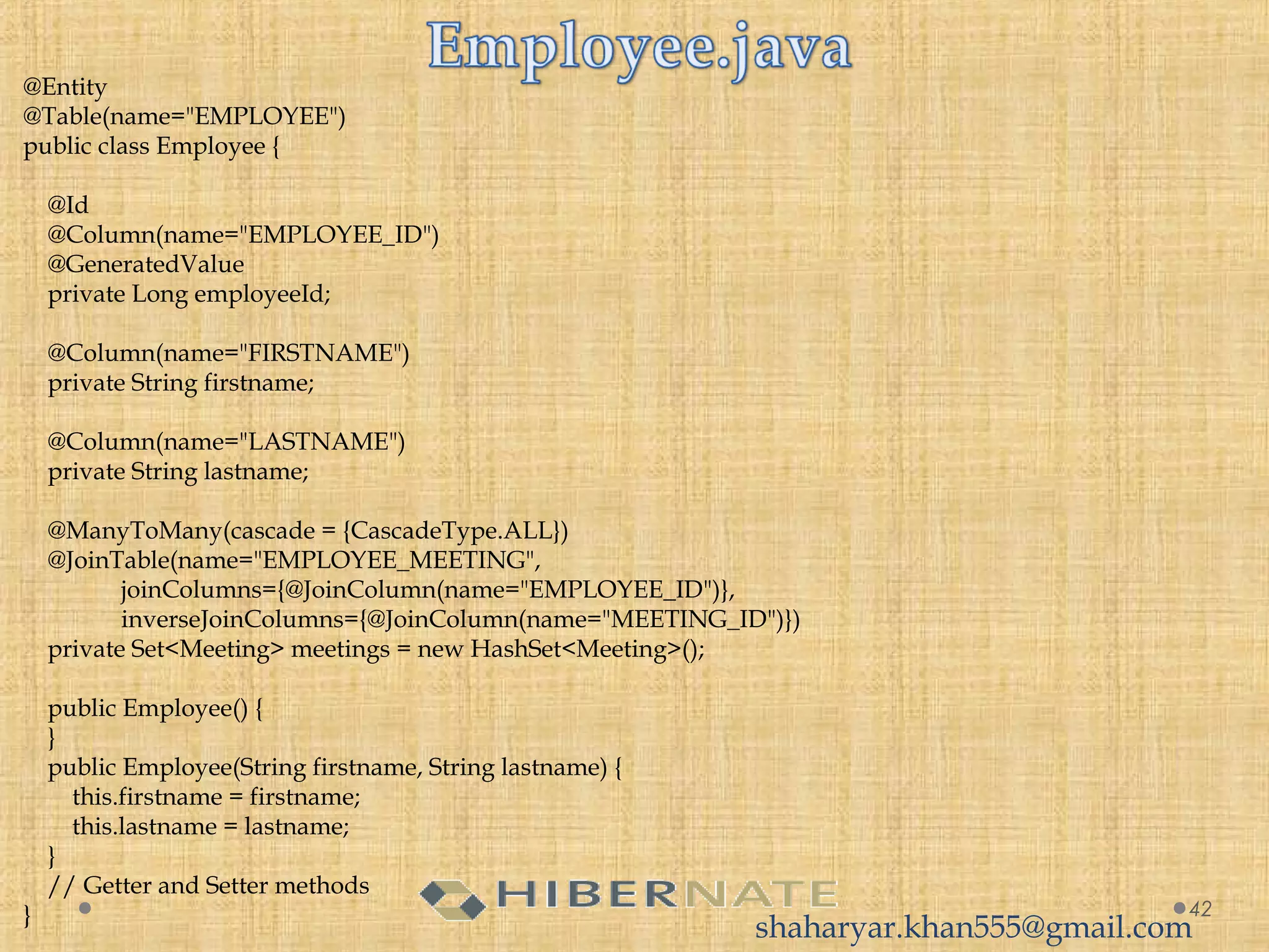 42
@Entity
@Table(name="EMPLOYEE")
public class Employee {
     
    @Id
    @Column(name="EMPLOYEE_ID")
    @GeneratedValue
    private Long employeeId;
     
    @Column(name="FIRSTNAME")
    private String firstname;
     
    @Column(name="LASTNAME")
    private String lastname;
     
    @ManyToMany(cascade = {CascadeType.ALL})
    @JoinTable(name="EMPLOYEE_MEETING",
                joinColumns={@JoinColumn(name="EMPLOYEE_ID")},
                inverseJoinColumns={@JoinColumn(name="MEETING_ID")})
    private Set<Meeting> meetings = new HashSet<Meeting>();
     
    public Employee() {
    }
    public Employee(String firstname, String lastname) {
        this.firstname = firstname;
        this.lastname = lastname;
    }    
    // Getter and Setter methods
}
shaharyar.khan555@gmail.com
 