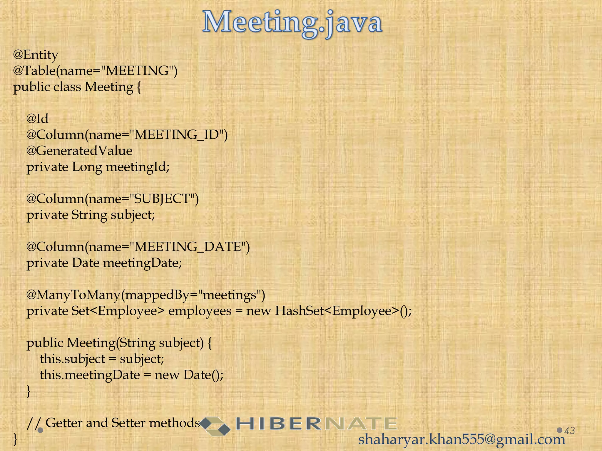 @Entity
@Table(name="MEETING")
public class Meeting {
 
    @Id
    @Column(name="MEETING_ID")
    @GeneratedValue
    private Long meetingId;
 
    @Column(name="SUBJECT")
    private String subject;
     
    @Column(name="MEETING_DATE")
    private Date meetingDate;
     
    @ManyToMany(mappedBy="meetings")
    private Set<Employee> employees = new HashSet<Employee>();
     
    public Meeting(String subject) {
        this.subject = subject;
        this.meetingDate = new Date();
    }
     
    // Getter and Setter methods
}
43
shaharyar.khan555@gmail.com
 