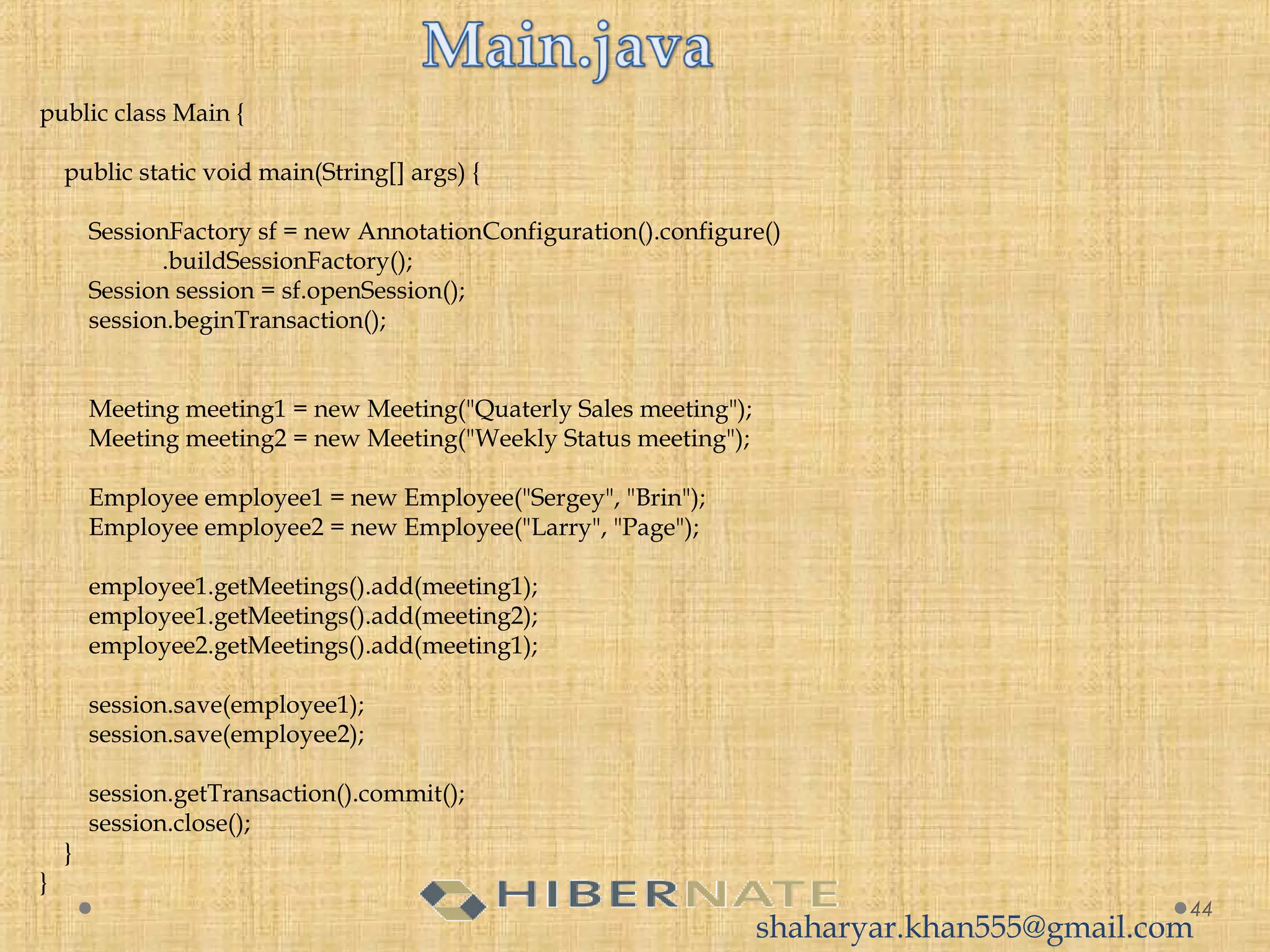44
public class Main {
  
    public static void main(String[] args) {
  
        SessionFactory sf = new AnnotationConfiguration().configure()
                    .buildSessionFactory();
        Session session = sf.openSession();
        session.beginTransaction();
  
         
        Meeting meeting1 = new Meeting("Quaterly Sales meeting");
        Meeting meeting2 = new Meeting("Weekly Status meeting");
         
        Employee employee1 = new Employee("Sergey", "Brin");
        Employee employee2 = new Employee("Larry", "Page");
 
        employee1.getMeetings().add(meeting1);
        employee1.getMeetings().add(meeting2);
        employee2.getMeetings().add(meeting1);
         
        session.save(employee1);
        session.save(employee2);
         
        session.getTransaction().commit();
        session.close();
    }
}
shaharyar.khan555@gmail.com
 