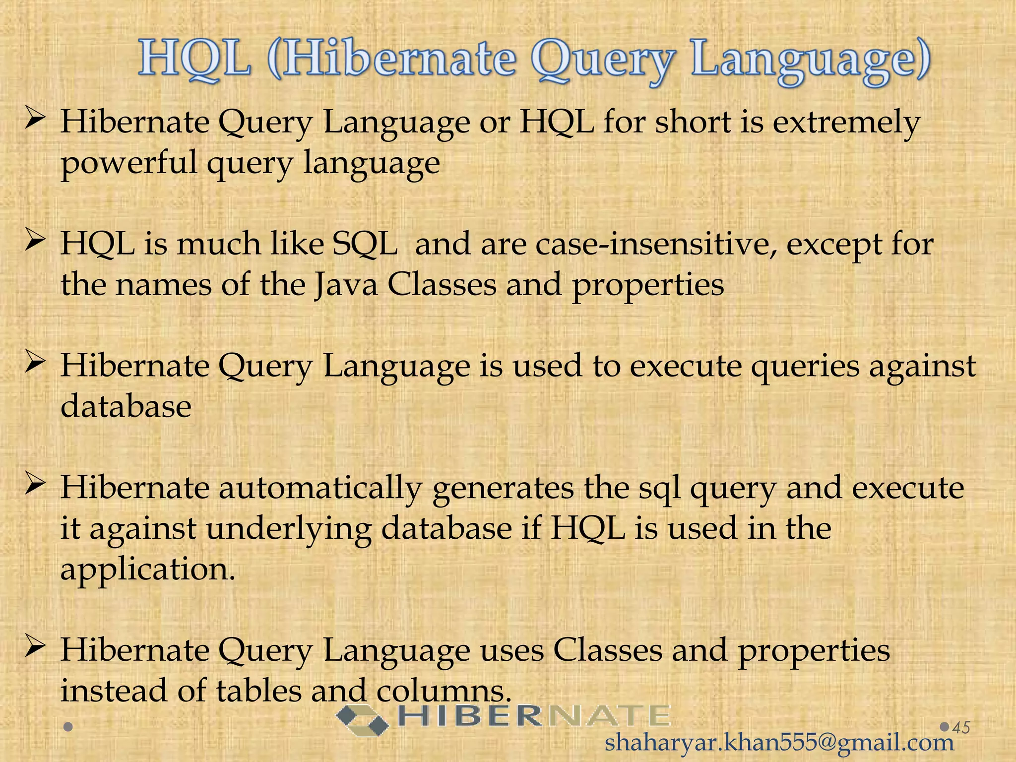  Hibernate Query Language or HQL for short is extremely
powerful query language
 HQL is much like SQL  and are case-insensitive, except for
the names of the Java Classes and properties
 Hibernate Query Language is used to execute queries against
database
 Hibernate automatically generates the sql query and execute
it against underlying database if HQL is used in the
application.
 Hibernate Query Language uses Classes and properties
instead of tables and columns.
45
shaharyar.khan555@gmail.com
 