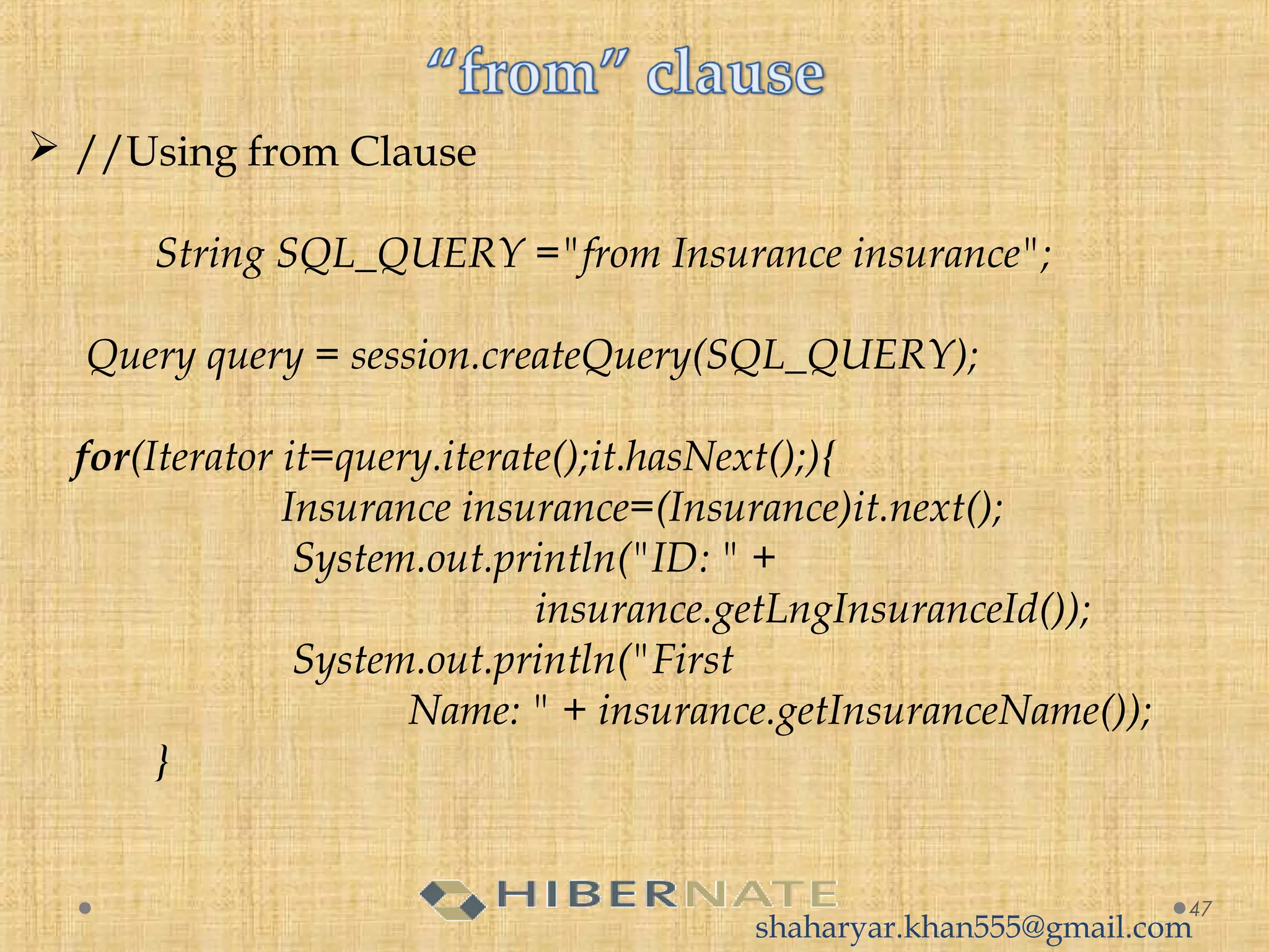  //Using from Clause
  
String SQL_QUERY ="from Insurance insurance";
 
 Query query = session.createQuery(SQL_QUERY);
  
for(Iterator it=query.iterate();it.hasNext();){
Insurance insurance=(Insurance)it.next();
 System.out.println("ID: " + 
insurance.getLngInsuranceId());
 System.out.println("First
Name: " + insurance.getInsuranceName());
  }
47
shaharyar.khan555@gmail.com
 
