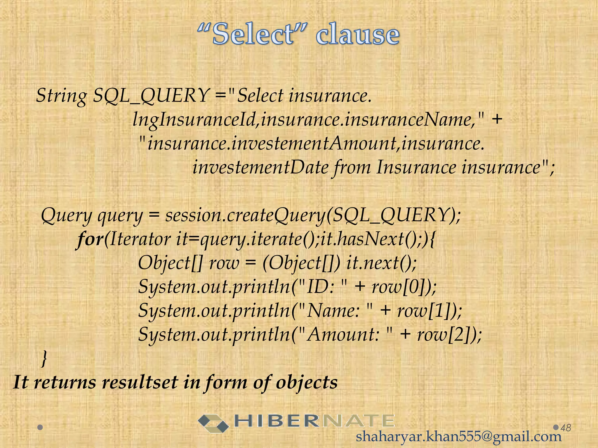 String SQL_QUERY ="Select insurance.
lngInsuranceId,insurance.insuranceName," + 
 "insurance.investementAmount,insurance.
investementDate from Insurance insurance";
 Query query = session.createQuery(SQL_QUERY);
 for(Iterator it=query.iterate();it.hasNext();){
 Object[] row = (Object[]) it.next();
 System.out.println("ID: " + row[0]);
 System.out.println("Name: " + row[1]);
 System.out.println("Amount: " + row[2]);
 }
It returns resultset in form of objects
48
shaharyar.khan555@gmail.com
 