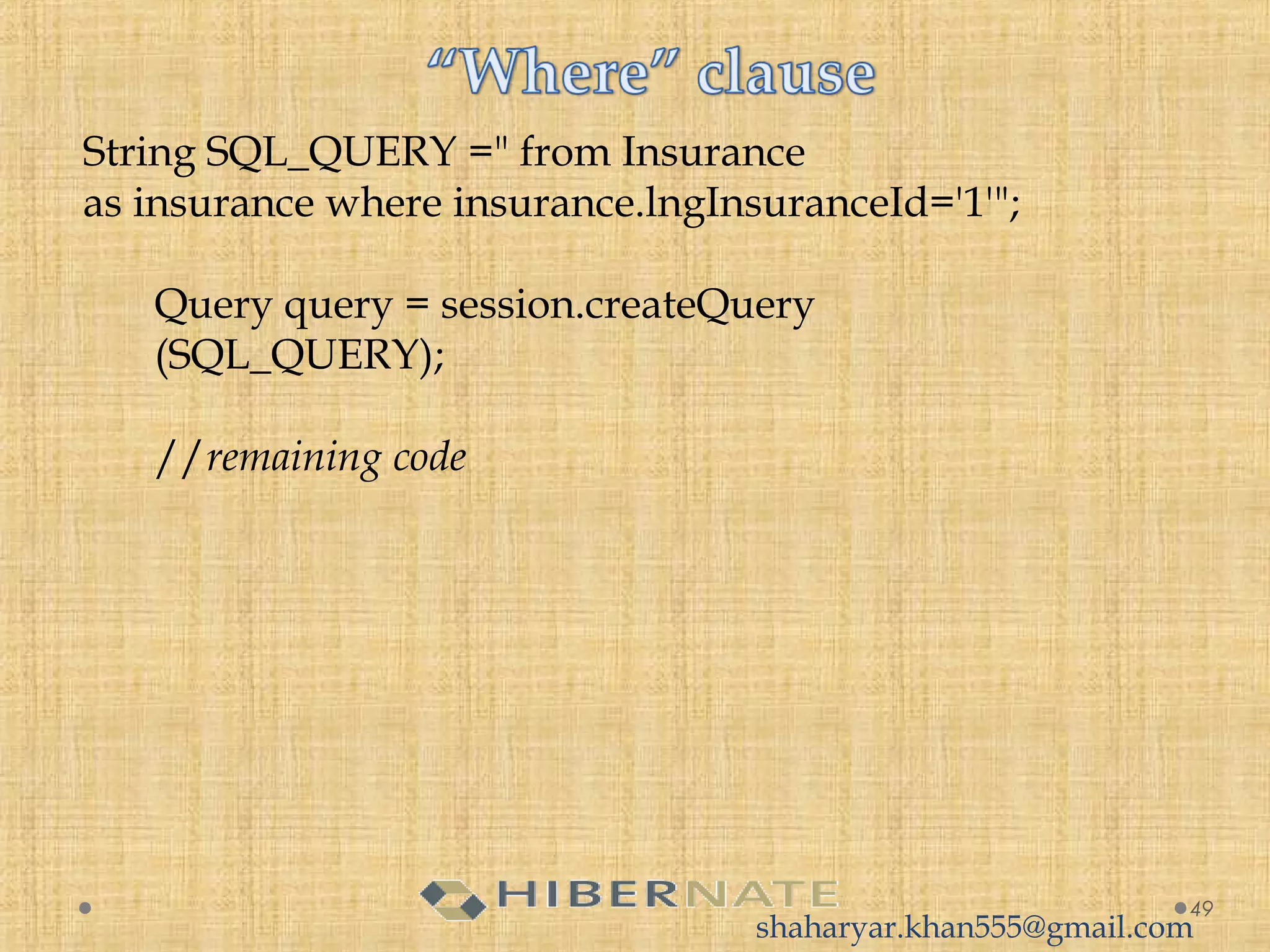 String SQL_QUERY =" from Insurance
as insurance where insurance.lngInsuranceId='1'";
Query query = session.createQuery
(SQL_QUERY);
//remaining code
49
shaharyar.khan555@gmail.com
 