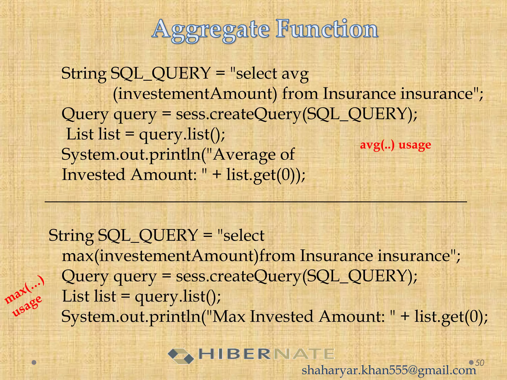 String SQL_QUERY = "select avg
(investementAmount) from Insurance insurance";
Query query = sess.createQuery(SQL_QUERY);
List list = query.list();
System.out.println("Average of 
Invested Amount: " + list.get(0));
__________________________________________________
String SQL_QUERY = "select 
max(investementAmount)from Insurance insurance";
Query query = sess.createQuery(SQL_QUERY);
List list = query.list();
System.out.println("Max Invested Amount: " + list.get(0);
50
avg(..) usage
max(…
)
usage
shaharyar.khan555@gmail.com
 