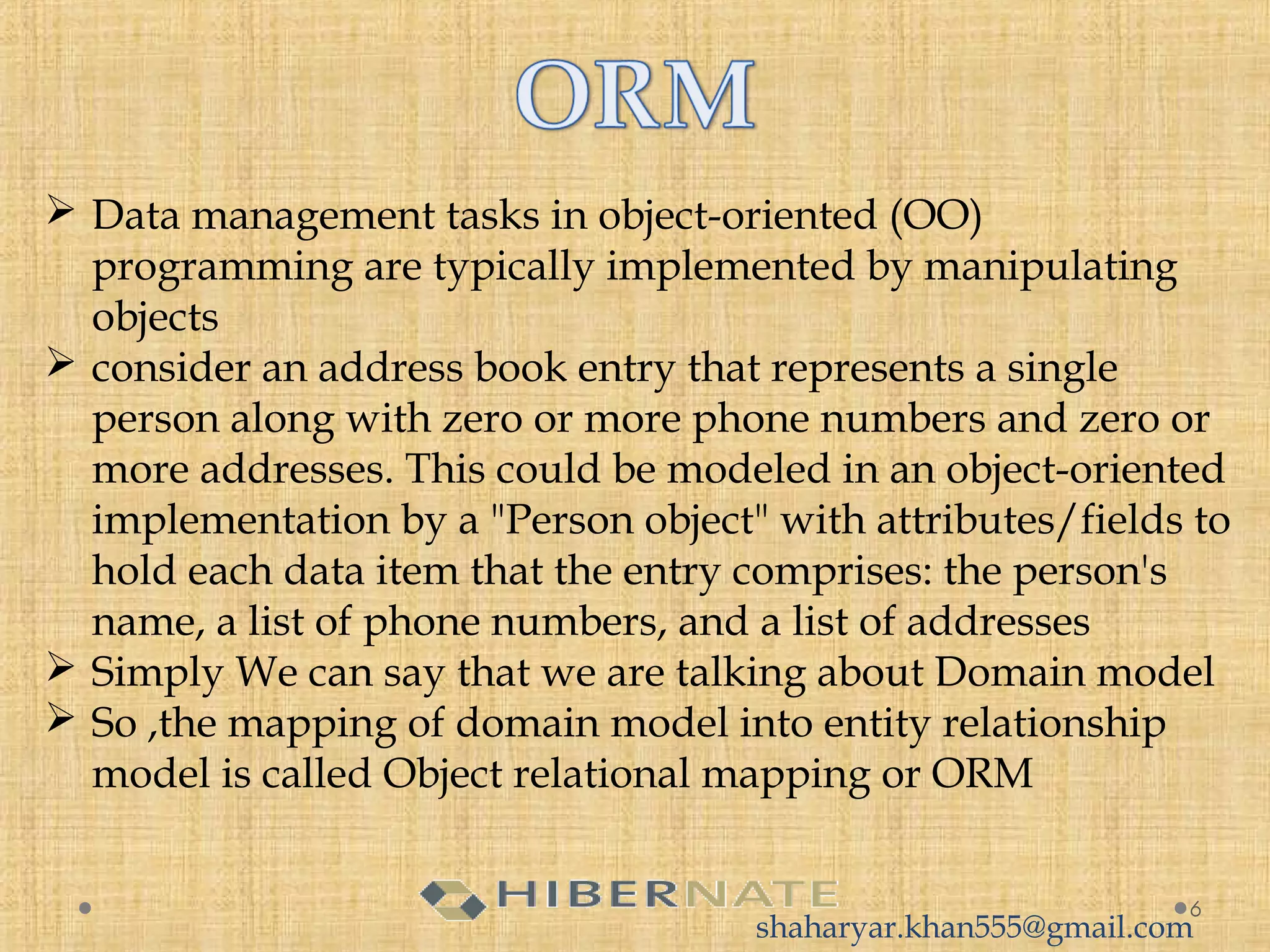  Data management tasks in object-oriented (OO)
programming are typically implemented by manipulating
objects
 consider an address book entry that represents a single
person along with zero or more phone numbers and zero or
more addresses. This could be modeled in an object-oriented
implementation by a "Person object" with attributes/fields to
hold each data item that the entry comprises: the person's
name, a list of phone numbers, and a list of addresses
 Simply We can say that we are talking about Domain model
 So ,the mapping of domain model into entity relationship
model is called Object relational mapping or ORM
6
shaharyar.khan555@gmail.com
 
