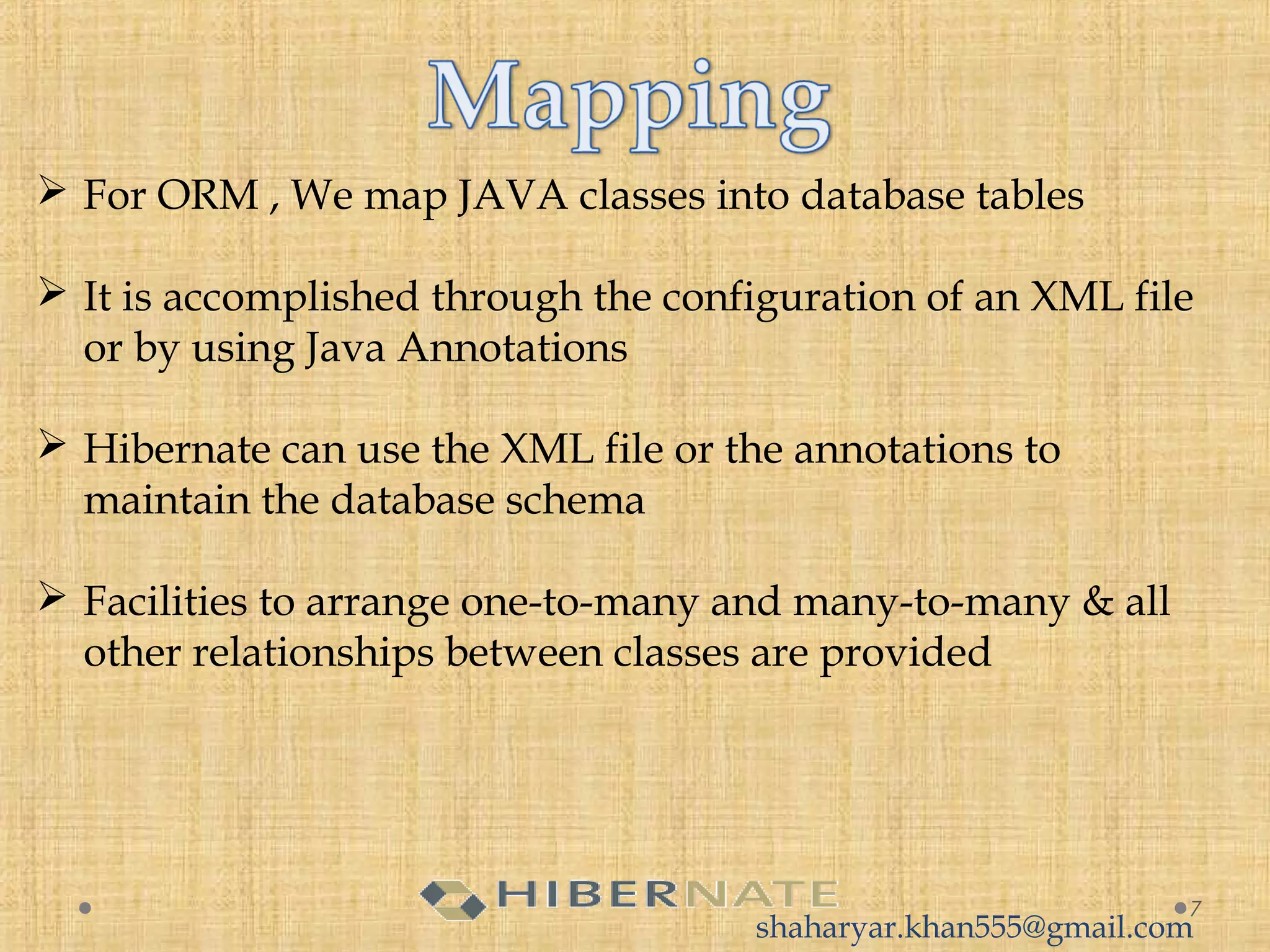  For ORM , We map JAVA classes into database tables
 It is accomplished through the configuration of an XML file
or by using Java Annotations
 Hibernate can use the XML file or the annotations to
maintain the database schema
 Facilities to arrange one-to-many and many-to-many & all
other relationships between classes are provided
7
shaharyar.khan555@gmail.com
 