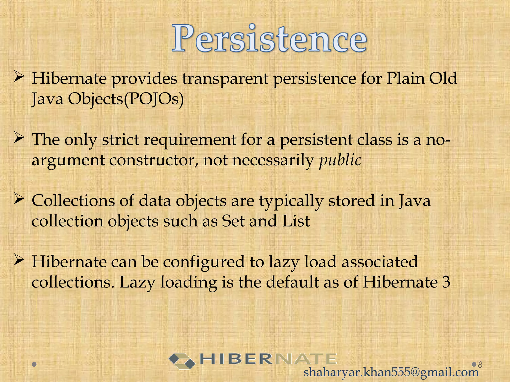  Hibernate provides transparent persistence for Plain Old
Java Objects(POJOs)
 The only strict requirement for a persistent class is a no-
argument constructor, not necessarily public
 Collections of data objects are typically stored in Java
collection objects such as Set and List
 Hibernate can be configured to lazy load associated
collections. Lazy loading is the default as of Hibernate 3
8
shaharyar.khan555@gmail.com
 