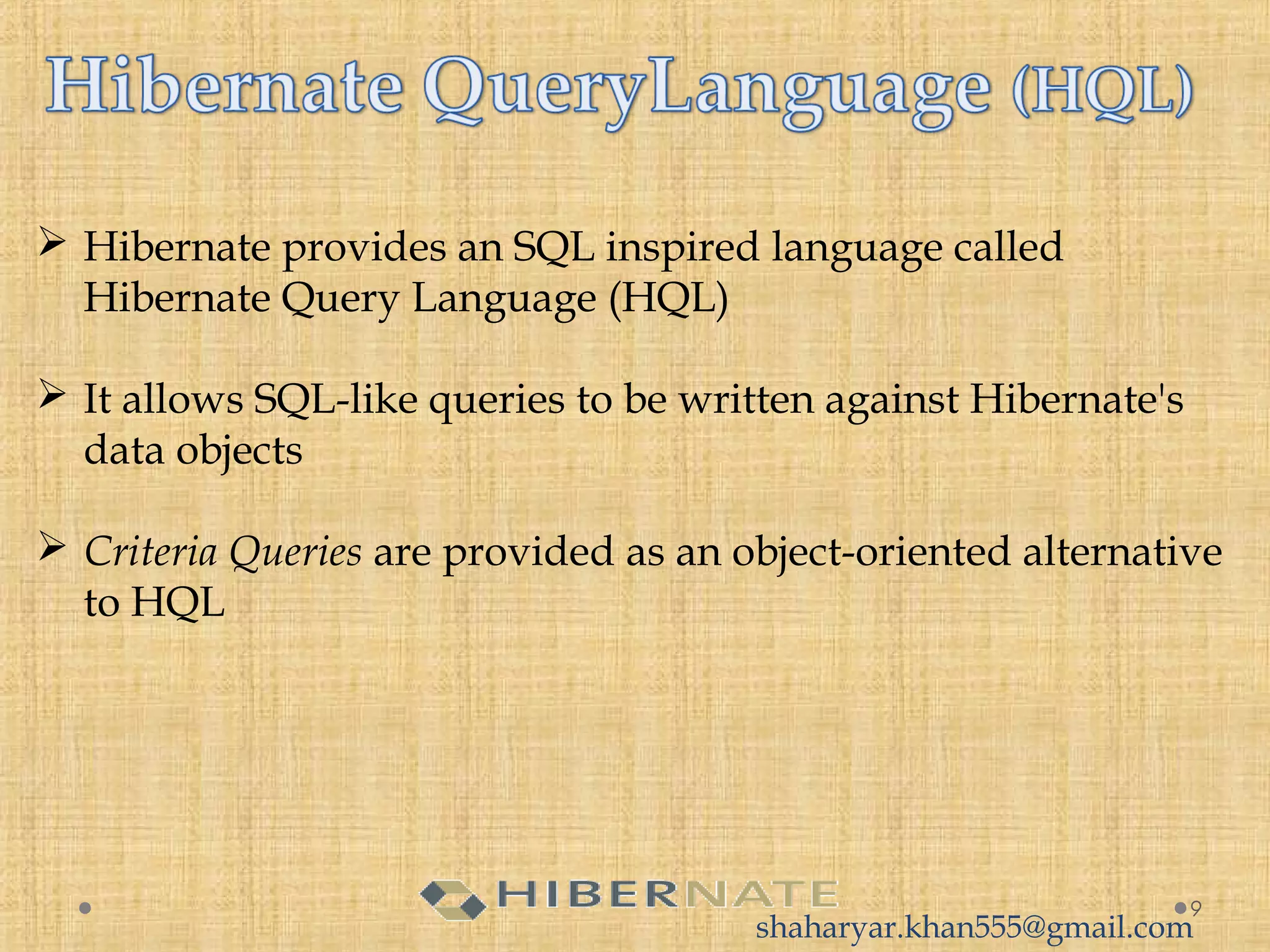  Hibernate provides an SQL inspired language called
Hibernate Query Language (HQL)
 It allows SQL-like queries to be written against Hibernate's
data objects
 Criteria Queries are provided as an object-oriented alternative
to HQL
9
shaharyar.khan555@gmail.com
 