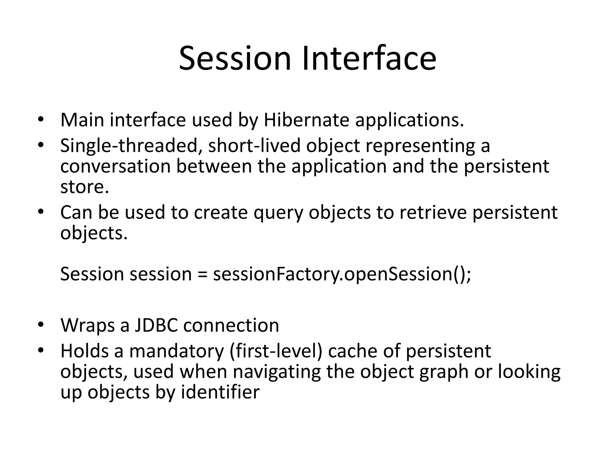 Session Interface
• Main interface used by Hibernate applications.
• Single-threaded, short-lived object representing a
conversation between the application and the persistent
store.
• Can be used to create query objects to retrieve persistent
objects.
Session session = sessionFactory.openSession();
• Wraps a JDBC connection
• Holds a mandatory (first-level) cache of persistent
objects, used when navigating the object graph or looking
up objects by identifier

 