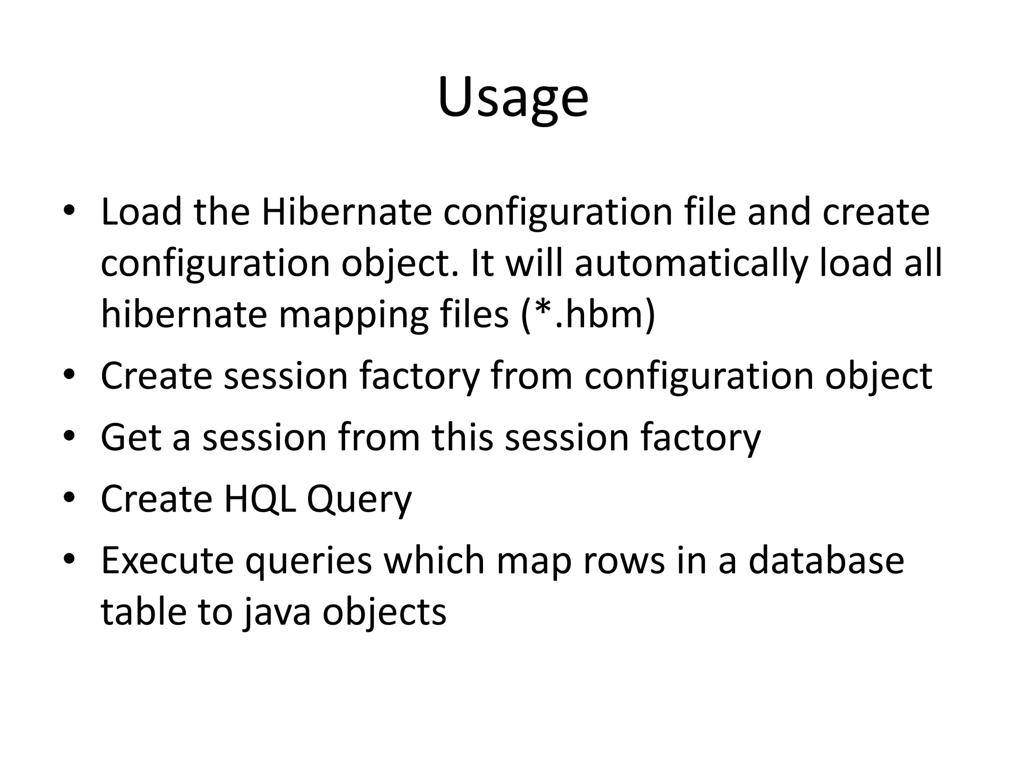 Usage
• Load the Hibernate configuration file and create
configuration object. It will automatically load all
hibernate mapping files (*.hbm)
• Create session factory from configuration object
• Get a session from this session factory
• Create HQL Query
• Execute queries which map rows in a database
table to java objects

 
