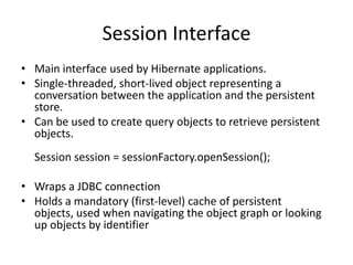 Session Interface
• Main interface used by Hibernate applications.
• Single-threaded, short-lived object representing a
conversation between the application and the persistent
store.
• Can be used to create query objects to retrieve persistent
objects.
Session session = sessionFactory.openSession();
• Wraps a JDBC connection
• Holds a mandatory (first-level) cache of persistent
objects, used when navigating the object graph or looking
up objects by identifier

 