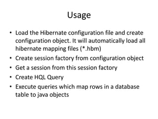 Usage
• Load the Hibernate configuration file and create
configuration object. It will automatically load all
hibernate mapping files (*.hbm)
• Create session factory from configuration object
• Get a session from this session factory
• Create HQL Query
• Execute queries which map rows in a database
table to java objects

 