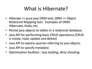 What is Hibernate?
• Hiberate => pure java ORM tool, ORM => Object
Relational Mapping tool. Examples of ORM:
Hibernate, Kodo, etc.
• Persist java objects to tables in a relational database.
• Java API for performing basic CRUD operations (CRUD
is create, read, update and delete)
• Java API to express queries referring to java objects
• Java API to specify metadata
• Optimization facilities : lazy loading, dirty checking

 