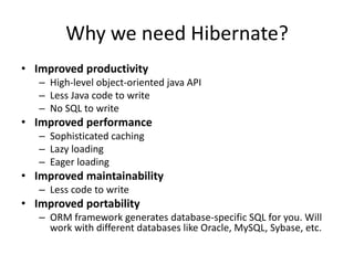 Why we need Hibernate?
• Improved productivity
– High-level object-oriented java API
– Less Java code to write
– No SQL to write

• Improved performance
– Sophisticated caching
– Lazy loading
– Eager loading

• Improved maintainability
– Less code to write

• Improved portability
– ORM framework generates database-specific SQL for you. Will
work with different databases like Oracle, MySQL, Sybase, etc.

 