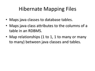Hibernate Mapping Files
• Maps java classes to database tables.
• Maps java class attributes to the columns of a
table in an RDBMS.
• Map relationships (1 to 1, 1 to many or many
to many) between java classes and tables.

 