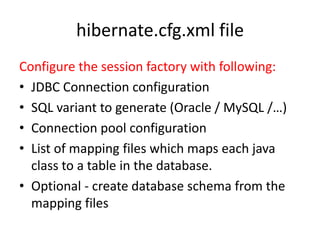 hibernate.cfg.xml file
Configure the session factory with following:
• JDBC Connection configuration
• SQL variant to generate (Oracle / MySQL /…)
• Connection pool configuration
• List of mapping files which maps each java
class to a table in the database.
• Optional - create database schema from the
mapping files

 