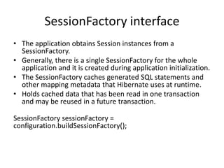 SessionFactory interface
• The application obtains Session instances from a
SessionFactory.
• Generally, there is a single SessionFactory for the whole
application and it is created during application initialization.
• The SessionFactory caches generated SQL statements and
other mapping metadata that Hibernate uses at runtime.
• Holds cached data that has been read in one transaction
and may be reused in a future transaction.
SessionFactory sessionFactory =
configuration.buildSessionFactory();

 