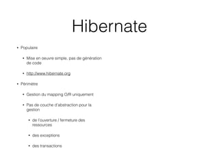 Hibernate
• Populaire
• Mise en oeuvre simple, pas de génération
de code
• http://www.hibernate.org
• Périmètre
• Gestion du mapping O/R uniquement
• Pas de couche d’abstraction pour la
gestion
• de l’ouverture / fermeture des
ressources
• des exceptions
• des transactions
 