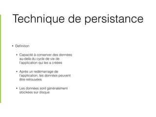 Technique de persistance
• Deﬁnition
• Capacité à conserver des données
au-delà du cycle de vie de
l’application qui les a créées
• Après un redémarrage de
l’application, les données peuvent
être retrouvées
• Les données sont généralement
stockées sur disque
 