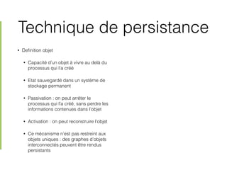 Technique de persistance
• Deﬁnition objet
• Capacité d’un objet à vivre au delà du
processus qui l’a créé
• Etat sauvegardé dans un système de
stockage permanent
• Passivation : on peut arrêter le
processus qui l’a créé, sans perdre les
informations contenues dans l’objet
• Activation : on peut reconstruire l’objet
• Ce mécanisme n’est pas restreint aux
objets uniques : des graphes d’objets
interconnectés peuvent être rendus
persistants
 