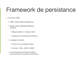 Framework de persistance
• Framework ORM
• ORM : Object Relational Mapping
• Design pattern Metadata Mapping
[Fowler]
• Mapping table <> classes métier
• Utilisent les mécanismes de réﬂexion
• Langage de requête
• Propre à la technologie utilisée
• Exemple : HQL, JDOQL, EJBQL
• Le stockage des données est réalisé
dans une base de données relationnelle
 