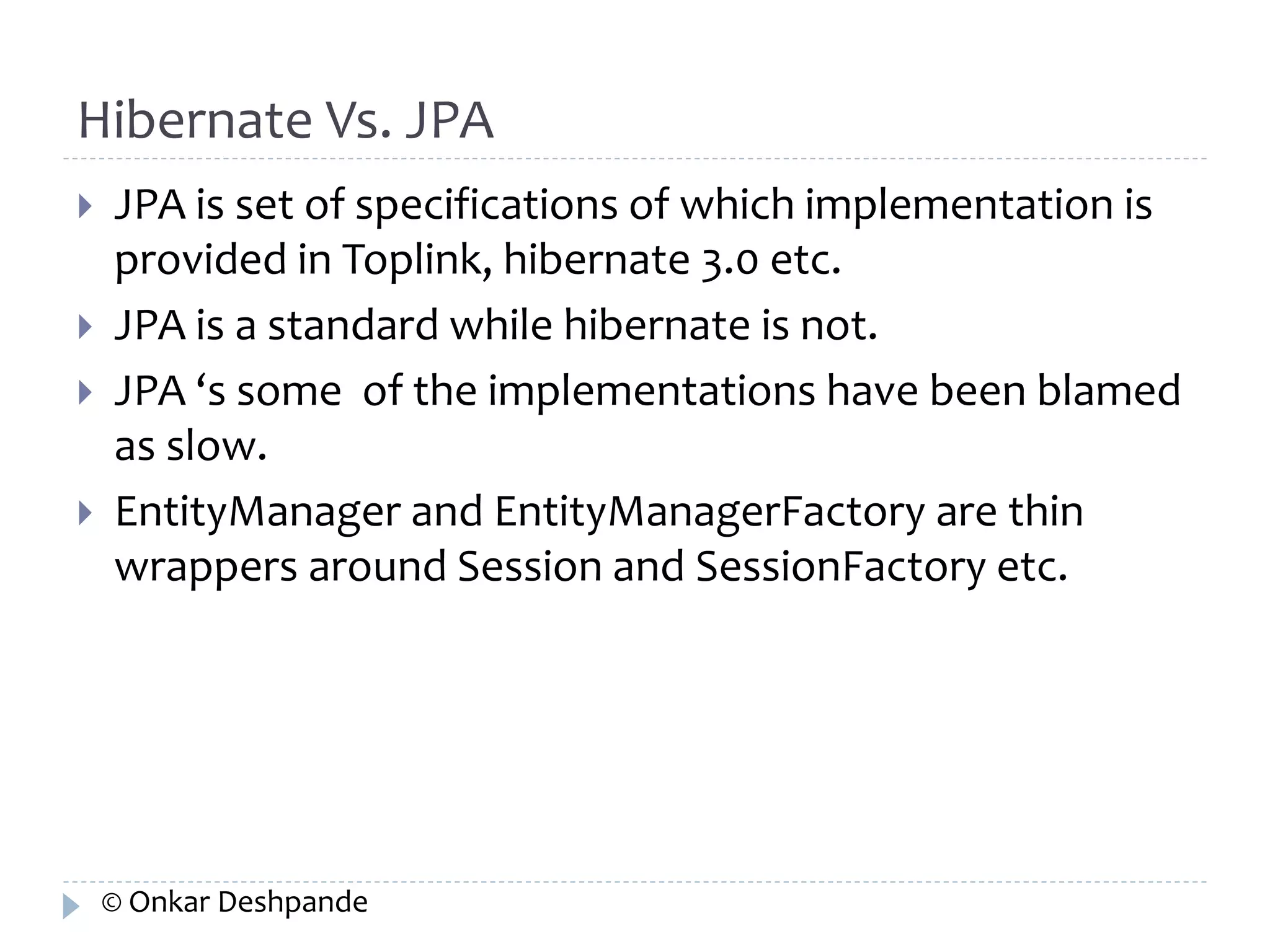 Hibernate Vs. JPA 
 JPA is set of specifications of which implementation is 
provided in Toplink, hibernate 3.0 etc. 
 JPA is a standard while hibernate is not. 
 JPA ‘s some of the implementations have been blamed 
as slow. 
 EntityManager and EntityManagerFactory are thin 
wrappers around Session and SessionFactory etc. 
© Onkar Deshpande 
 