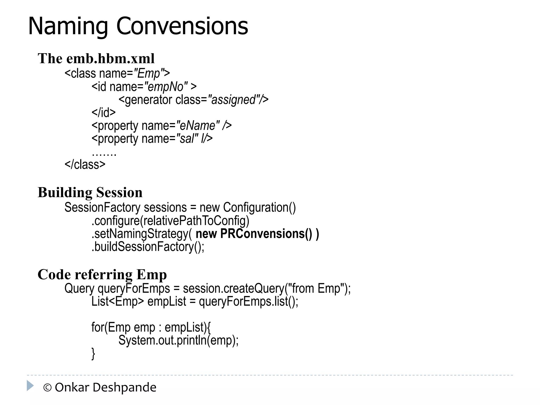 Naming Convensions 
The emb.hbm.xml 
<class name="Emp"> 
<id name="empNo" > 
<generator class="assigned"/> 
</id> 
<property name="eName" /> 
<property name="sal" l/> 
……. 
</class> 
Building Session 
SessionFactory sessions = new Configuration() 
.configure(relativePathToConfig) 
.setNamingStrategy( new PRConvensions() ) 
.buildSessionFactory(); 
Code referring Emp 
Query queryForEmps = session.createQuery("from Emp"); 
List<Emp> empList = queryForEmps.list(); 
for(Emp emp : empList){ 
System.out.println(emp); 
} 
© Onkar Deshpande 
 