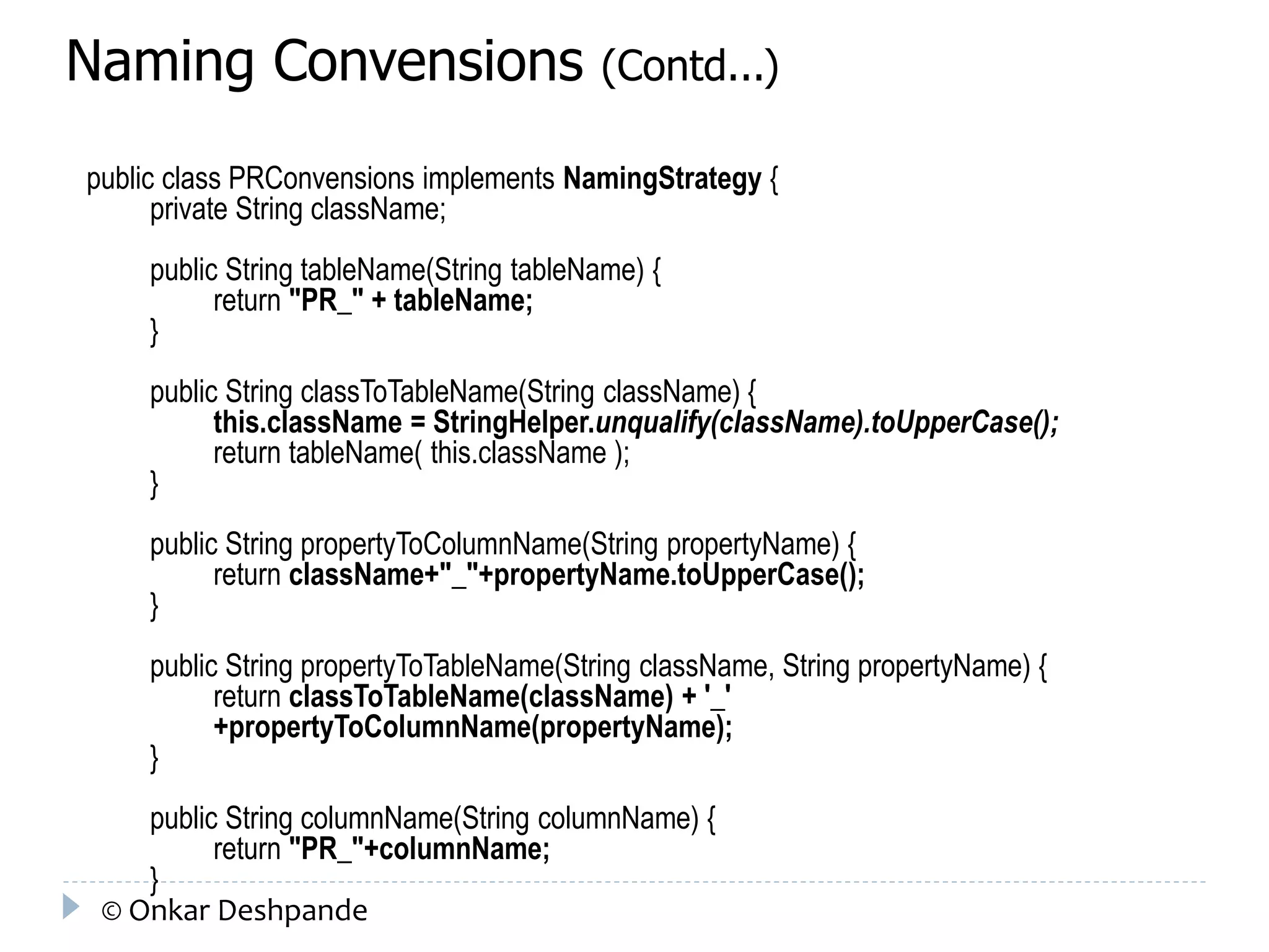 Naming Convensions (Contd...) 
public class PRConvensions implements NamingStrategy { 
private String className; 
public String tableName(String tableName) { 
return "PR_" + tableName; 
} 
public String classToTableName(String className) { 
this.className = StringHelper.unqualify(className).toUpperCase(); 
return tableName( this.className ); 
} 
public String propertyToColumnName(String propertyName) { 
return className+"_"+propertyName.toUpperCase(); 
} 
public String propertyToTableName(String className, String propertyName) { 
return classToTableName(className) + '_' 
+propertyToColumnName(propertyName); 
} 
public String columnName(String columnName) { 
return "PR_"+columnName; 
} 
© Onkar Deshpande 
 