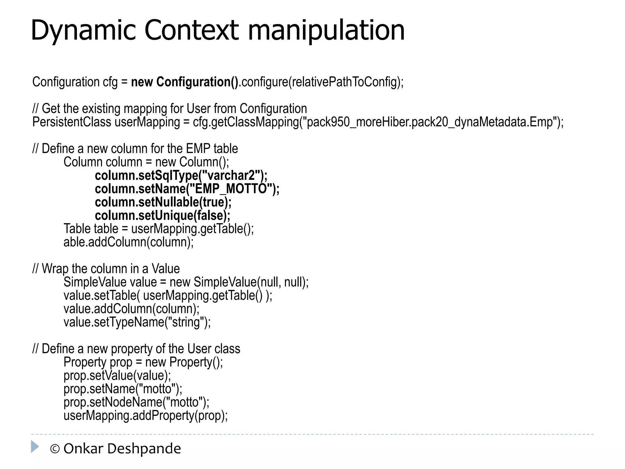 Dynamic Context manipulation 
Configuration cfg = new Configuration().configure(relativePathToConfig); 
// Get the existing mapping for User from Configuration 
PersistentClass userMapping = cfg.getClassMapping("pack950_moreHiber.pack20_dynaMetadata.Emp"); 
// Define a new column for the EMP table 
Column column = new Column(); 
column.setSqlType("varchar2"); 
column.setName("EMP_MOTTO"); 
column.setNullable(true); 
column.setUnique(false); 
Table table = userMapping.getTable(); 
able.addColumn(column); 
// Wrap the column in a Value 
SimpleValue value = new SimpleValue(null, null); 
value.setTable( userMapping.getTable() ); 
value.addColumn(column); 
value.setTypeName("string"); 
// Define a new property of the User class 
Property prop = new Property(); 
prop.setValue(value); 
prop.setName("motto"); 
prop.setNodeName("motto"); 
userMapping.addProperty(prop); 
© Onkar Deshpande 
 