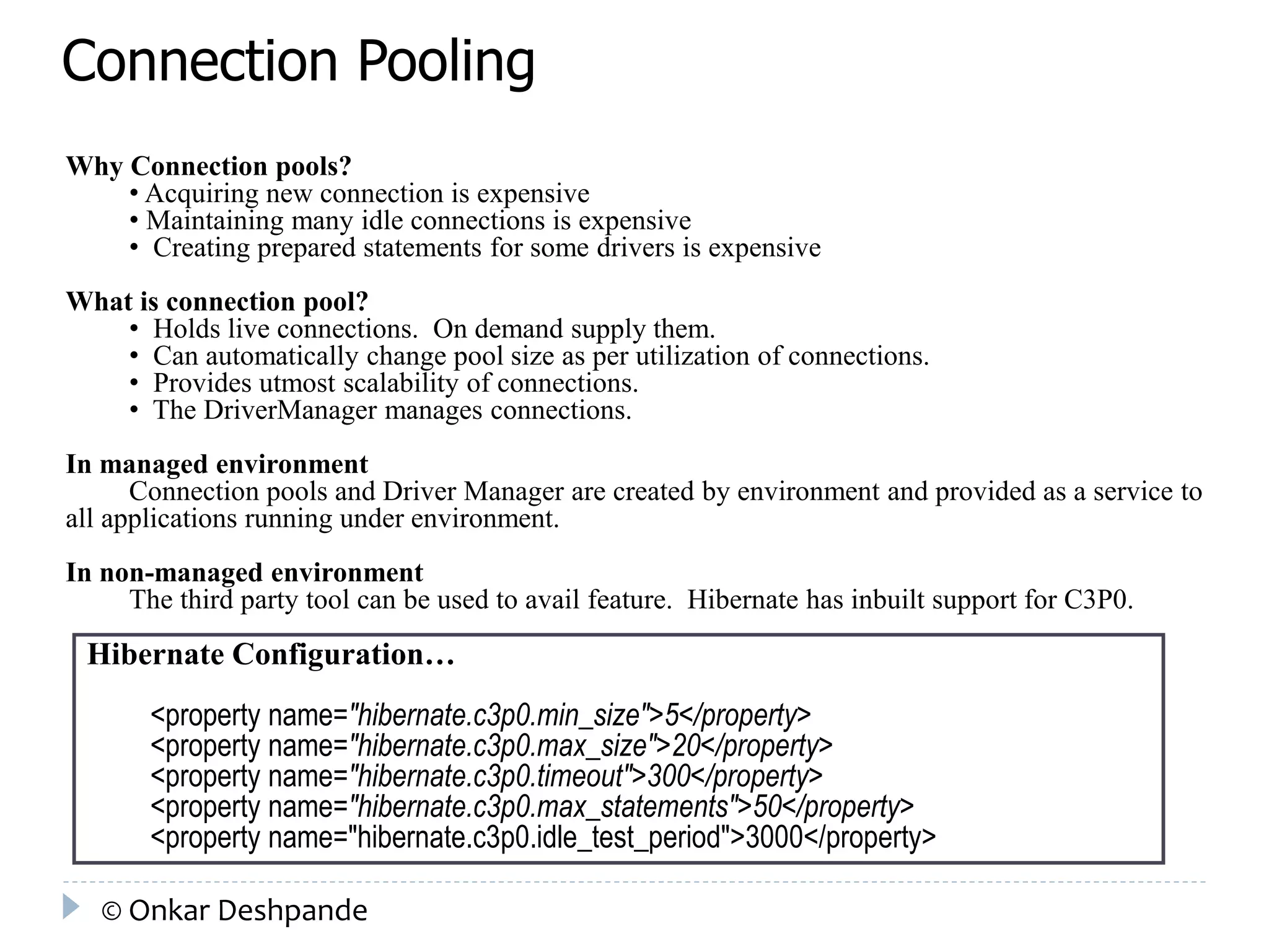 Connection Pooling 
Why Connection pools? 
• Acquiring new connection is expensive 
• Maintaining many idle connections is expensive 
• Creating prepared statements for some drivers is expensive 
What is connection pool? 
• Holds live connections. On demand supply them. 
• Can automatically change pool size as per utilization of connections. 
• Provides utmost scalability of connections. 
• The DriverManager manages connections. 
In managed environment 
Connection pools and Driver Manager are created by environment and provided as a service to 
all applications running under environment. 
In non-managed environment 
The third party tool can be used to avail feature. Hibernate has inbuilt support for C3P0. 
Hibernate Configuration… 
<property name="hibernate.c3p0.min_size">5</property> 
<property name="hibernate.c3p0.max_size">20</property> 
<property name="hibernate.c3p0.timeout">300</property> 
<property name="hibernate.c3p0.max_statements">50</property> 
<property name="hibernate.c3p0.idle_test_period">3000</property> 
© Onkar Deshpande 
 