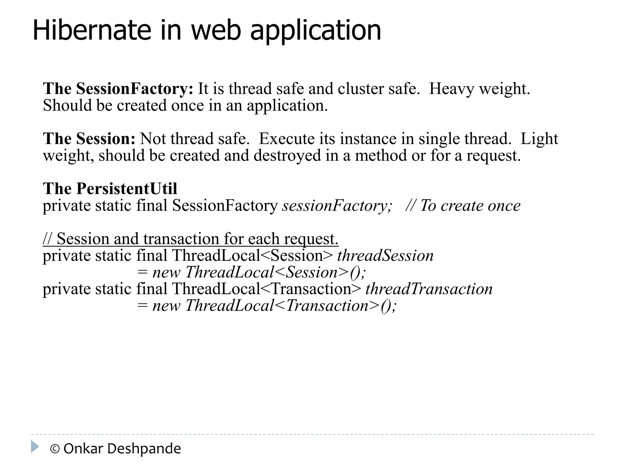 Hibernate in web application 
The SessionFactory: It is thread safe and cluster safe. Heavy weight. 
Should be created once in an application. 
The Session: Not thread safe. Execute its instance in single thread. Light 
weight, should be created and destroyed in a method or for a request. 
The PersistentUtil 
private static final SessionFactory sessionFactory; // To create once 
// Session and transaction for each request. 
private static final ThreadLocal<Session> threadSession 
= new ThreadLocal<Session>(); 
private static final ThreadLocal<Transaction> threadTransaction 
= new ThreadLocal<Transaction>(); 
© Onkar Deshpande 
 