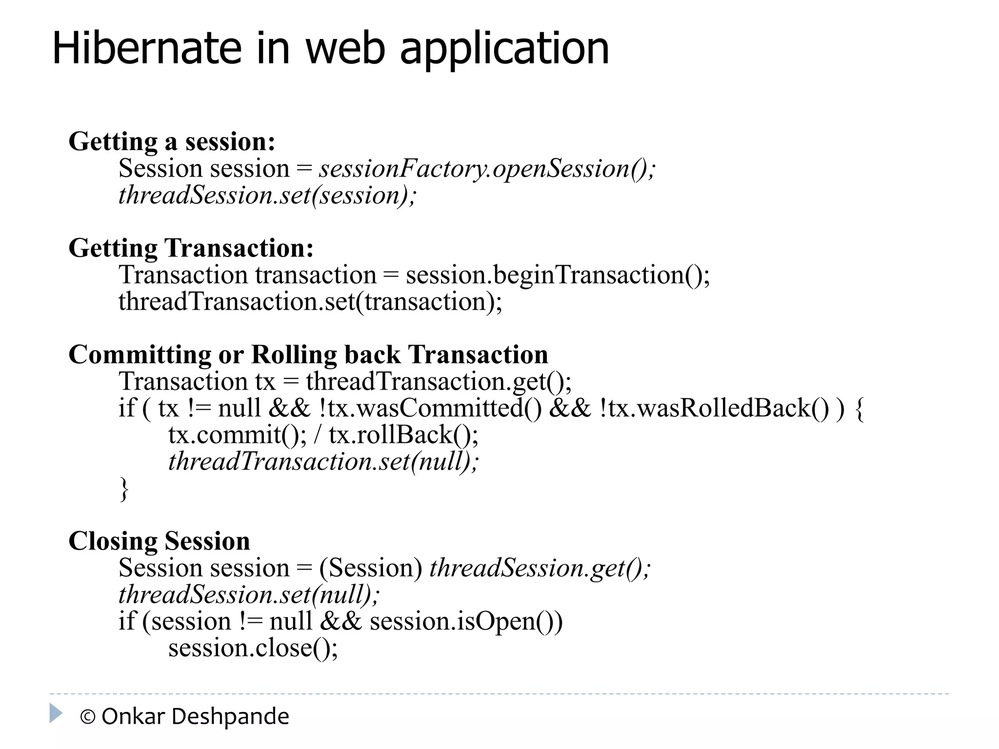 Hibernate in web application 
Getting a session: 
Session session = sessionFactory.openSession(); 
threadSession.set(session); 
Getting Transaction: 
Transaction transaction = session.beginTransaction(); 
threadTransaction.set(transaction); 
Committing or Rolling back Transaction 
Transaction tx = threadTransaction.get(); 
if ( tx != null && !tx.wasCommitted() && !tx.wasRolledBack() ) { 
tx.commit(); / tx.rollBack(); 
threadTransaction.set(null); 
} 
Closing Session 
Session session = (Session) threadSession.get(); 
threadSession.set(null); 
if (session != null && session.isOpen()) 
session.close(); 
© Onkar Deshpande 
 