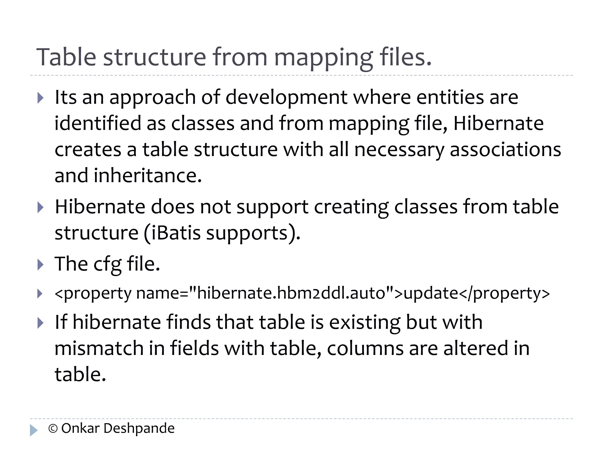 Table structure from mapping files. 
 Its an approach of development where entities are 
identified as classes and from mapping file, Hibernate 
creates a table structure with all necessary associations 
and inheritance. 
 Hibernate does not support creating classes from table 
structure (iBatis supports). 
 The cfg file. 
 <property name="hibernate.hbm2ddl.auto">update</property> 
 If hibernate finds that table is existing but with 
mismatch in fields with table, columns are altered in 
table. 
© Onkar Deshpande 
 