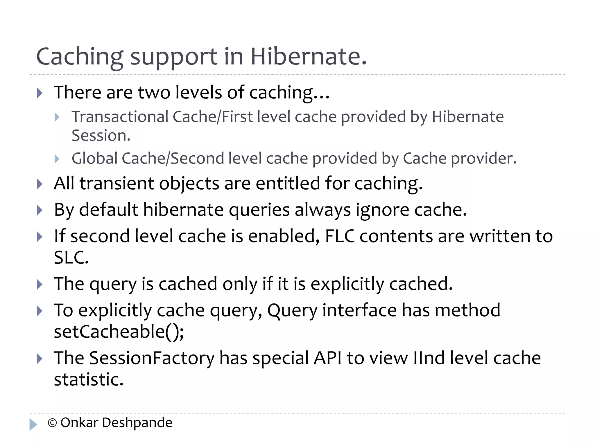 Caching support in Hibernate. 
 There are two levels of caching… 
 Transactional Cache/First level cache provided by Hibernate 
Session. 
 Global Cache/Second level cache provided by Cache provider. 
 All transient objects are entitled for caching. 
 By default hibernate queries always ignore cache. 
 If second level cache is enabled, FLC contents are written to 
SLC. 
 The query is cached only if it is explicitly cached. 
 To explicitly cache query, Query interface has method 
setCacheable(); 
 The SessionFactory has special API to view IInd level cache 
statistic. 
© Onkar Deshpande 
 