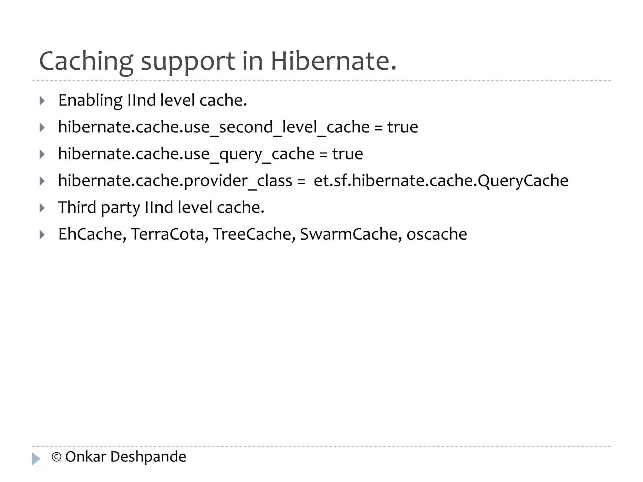 Caching support in Hibernate. 
 Enabling IInd level cache. 
 hibernate.cache.use_second_level_cache = true 
 hibernate.cache.use_query_cache = true 
 hibernate.cache.provider_class = et.sf.hibernate.cache.QueryCache 
 Third party IInd level cache. 
 EhCache, TerraCota, TreeCache, SwarmCache, oscache 
© Onkar Deshpande 
