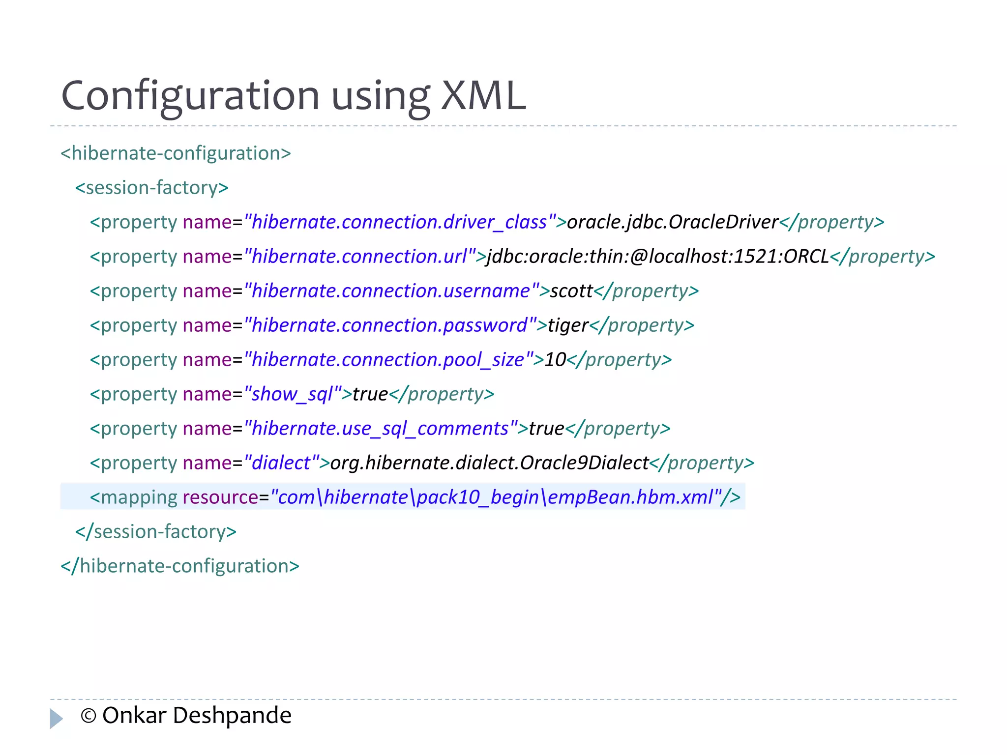 Configuration using XML 
<hibernate-configuration> 
<session-factory> 
<property name="hibernate.connection.driver_class">oracle.jdbc.OracleDriver</property> 
<property name="hibernate.connection.url">jdbc:oracle:thin:@localhost:1521:ORCL</property> 
<property name="hibernate.connection.username">scott</property> 
<property name="hibernate.connection.password">tiger</property> 
<property name="hibernate.connection.pool_size">10</property> 
<property name="show_sql">true</property> 
<property name="hibernate.use_sql_comments">true</property> 
<property name="dialect">org.hibernate.dialect.Oracle9Dialect</property> 
<mapping resource="comhibernatepack10_beginempBean.hbm.xml"/> 
</session-factory> 
</hibernate-configuration> 
© Onkar Deshpande 
 