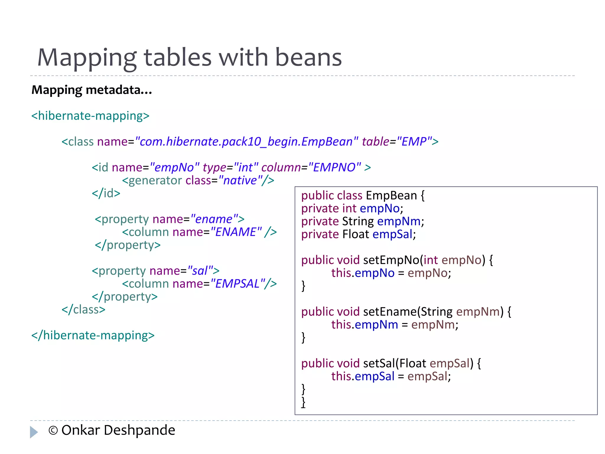 Mapping tables with beans 
Mapping metadata… 
<hibernate-mapping> 
<class name="com.hibernate.pack10_begin.EmpBean" table="EMP"> 
<id name="empNo" type="int" column="EMPNO" > 
<generator class="native"/> 
</id> 
<property name="ename"> 
<column name="ENAME" /> 
</property> 
<property name="sal"> 
<column name="EMPSAL"/> 
</property> 
</class> 
</hibernate-mapping> 
public class EmpBean { 
private int empNo; 
private String empNm; 
private Float empSal; 
public void setEmpNo(int empNo) { 
this.empNo = empNo; 
} 
public void setEname(String empNm) { 
this.empNm = empNm; 
} 
public void setSal(Float empSal) { 
this.empSal = empSal; 
}} 
© Onkar Deshpande 
 