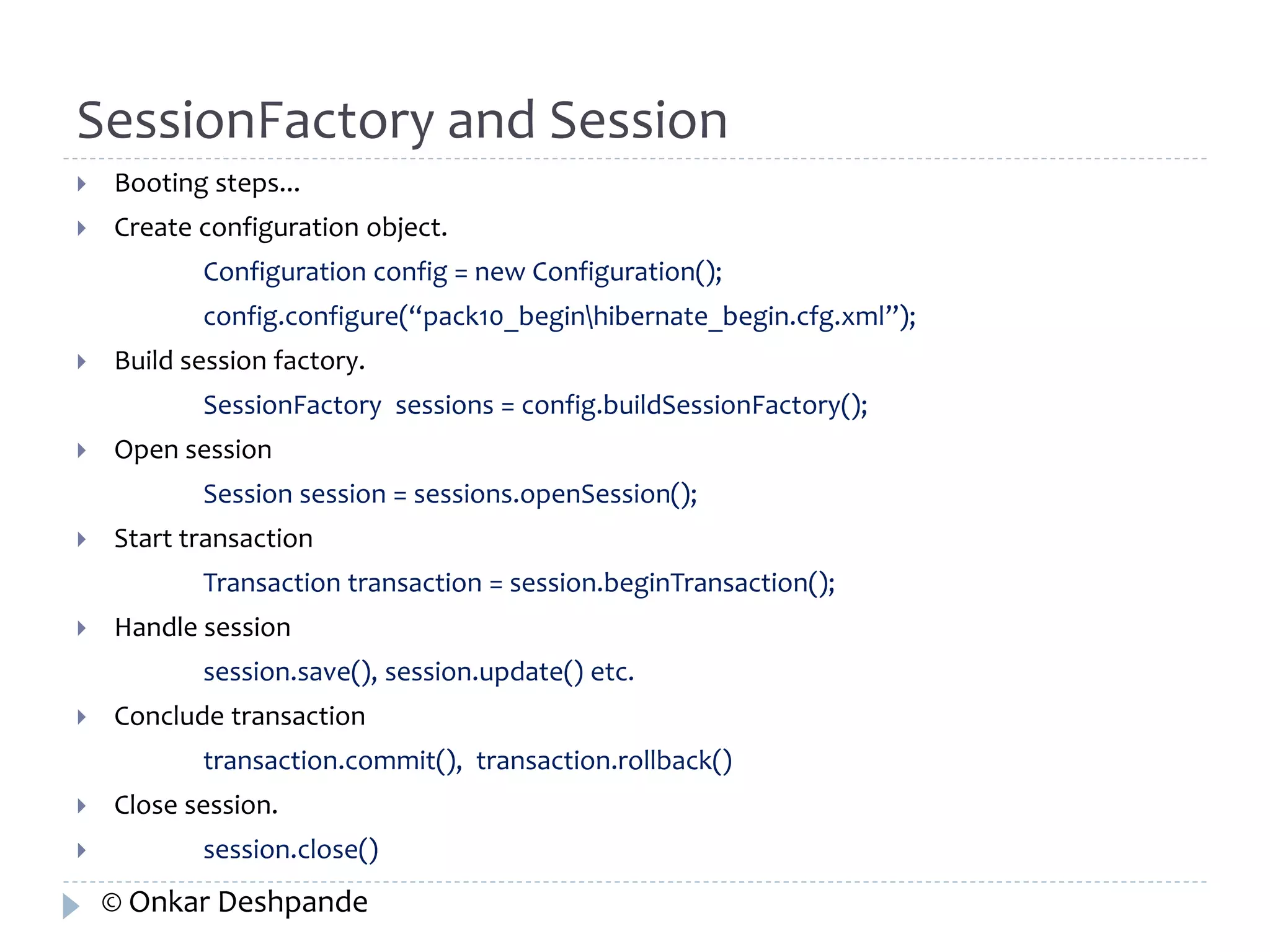 SessionFactory and Session 
 Booting steps... 
 Create configuration object. 
Configuration config = new Configuration(); 
config.configure(“pack10_beginhibernate_begin.cfg.xml”); 
 Build session factory. 
SessionFactory sessions = config.buildSessionFactory(); 
 Open session 
Session session = sessions.openSession(); 
 Start transaction 
Transaction transaction = session.beginTransaction(); 
 Handle session 
session.save(), session.update() etc. 
 Conclude transaction 
transaction.commit(), transaction.rollback() 
 Close session. 
 session.close() 
© Onkar Deshpande 
 