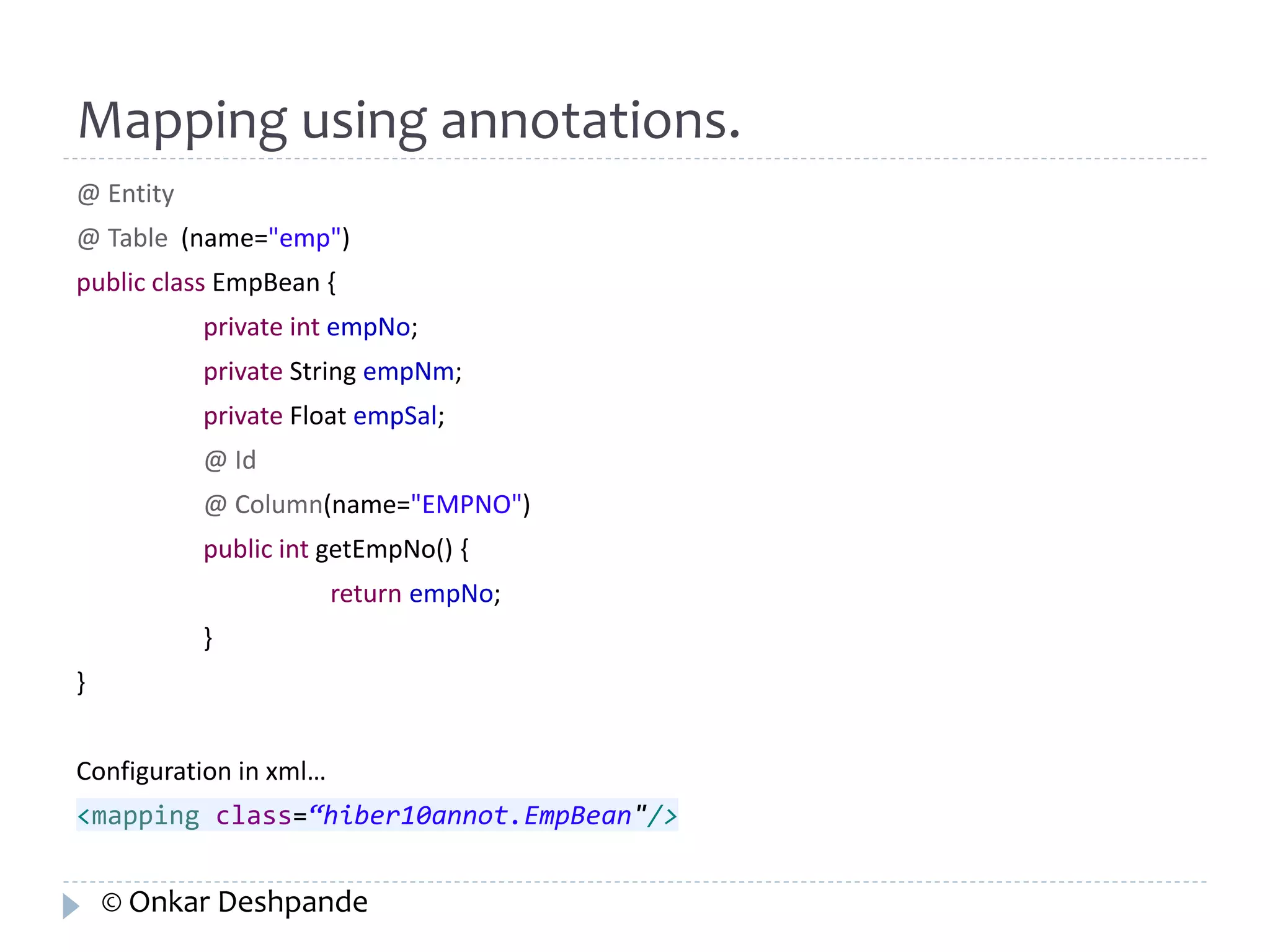 Mapping using annotations. 
@ Entity 
@ Table (name="emp") 
public class EmpBean { 
private int empNo; 
private String empNm; 
private Float empSal; 
@ Id 
@ Column(name="EMPNO") 
public int getEmpNo() { 
return empNo; 
} 
} 
Configuration in xml… 
<mapping class=“hiber10annot.EmpBean"/> 
© Onkar Deshpande 
 
