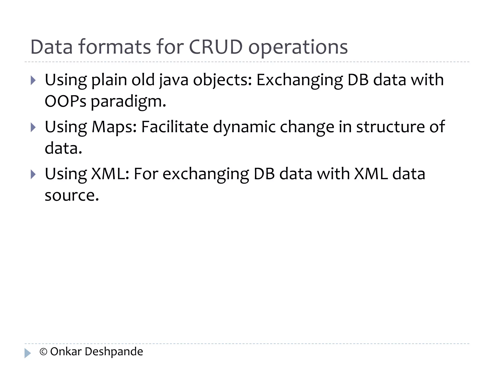 Data formats for CRUD operations 
 Using plain old java objects: Exchanging DB data with 
OOPs paradigm. 
 Using Maps: Facilitate dynamic change in structure of 
data. 
 Using XML: For exchanging DB data with XML data 
source. 
© Onkar Deshpande 
 