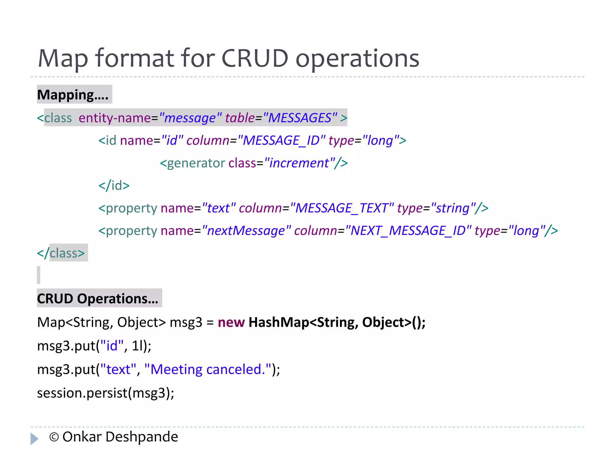 Map format for CRUD operations 
Mapping…. 
<class entity-name="message" table="MESSAGES" > 
<id name="id" column="MESSAGE_ID" type="long"> 
<generator class="increment"/> 
</id> 
<property name="text" column="MESSAGE_TEXT" type="string"/> 
<property name="nextMessage" column="NEXT_MESSAGE_ID" type="long"/> 
</class> 
CRUD Operations… 
Map<String, Object> msg3 = new HashMap<String, Object>(); 
msg3.put("id", 1l); 
msg3.put("text", "Meeting canceled."); 
session.persist(msg3); 
© Onkar Deshpande 
 