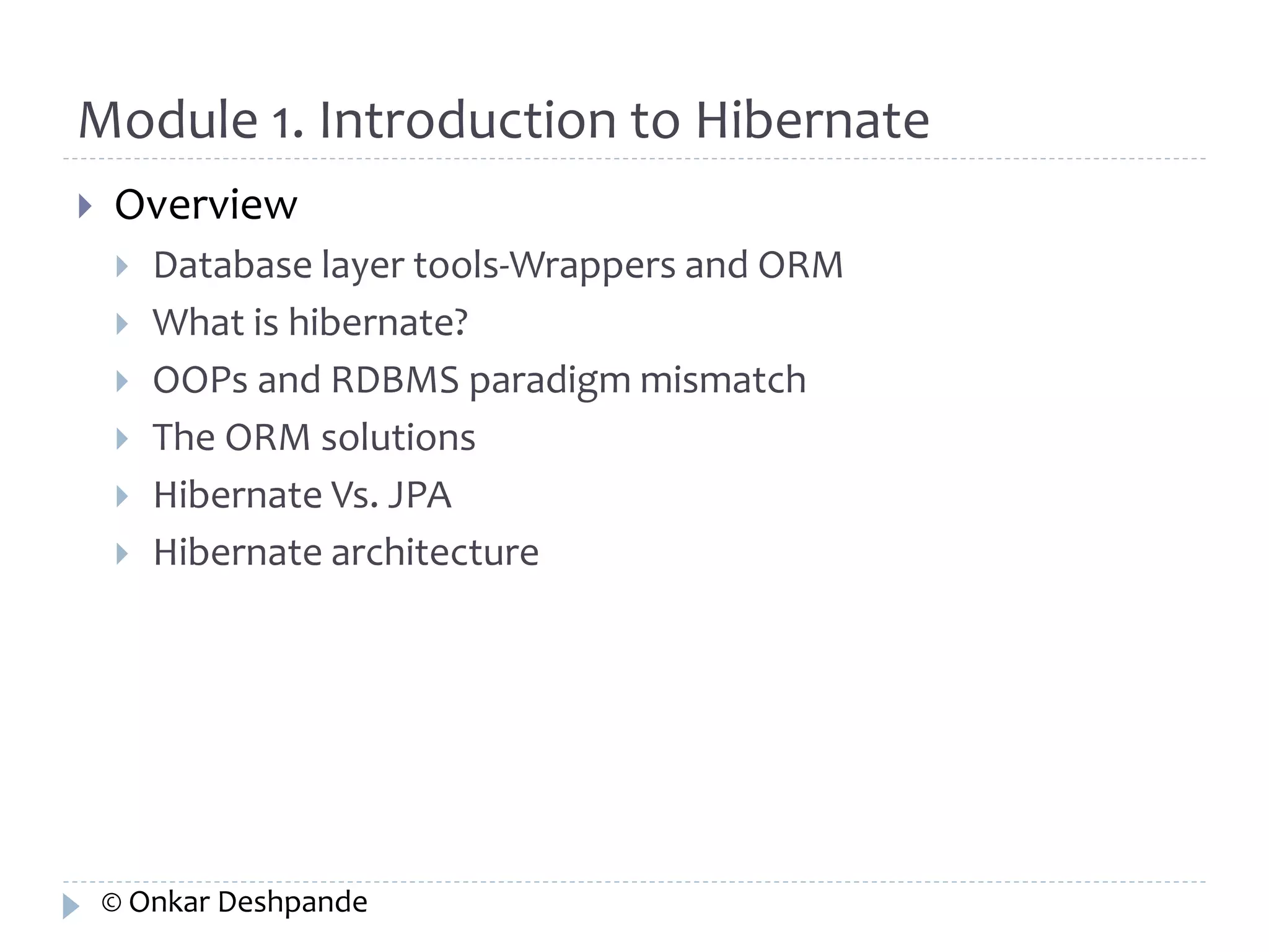 Module 1. Introduction to Hibernate 
 Overview 
 Database layer tools-Wrappers and ORM 
 What is hibernate? 
 OOPs and RDBMS paradigm mismatch 
 The ORM solutions 
 Hibernate Vs. JPA 
 Hibernate architecture 
© Onkar Deshpande 
 