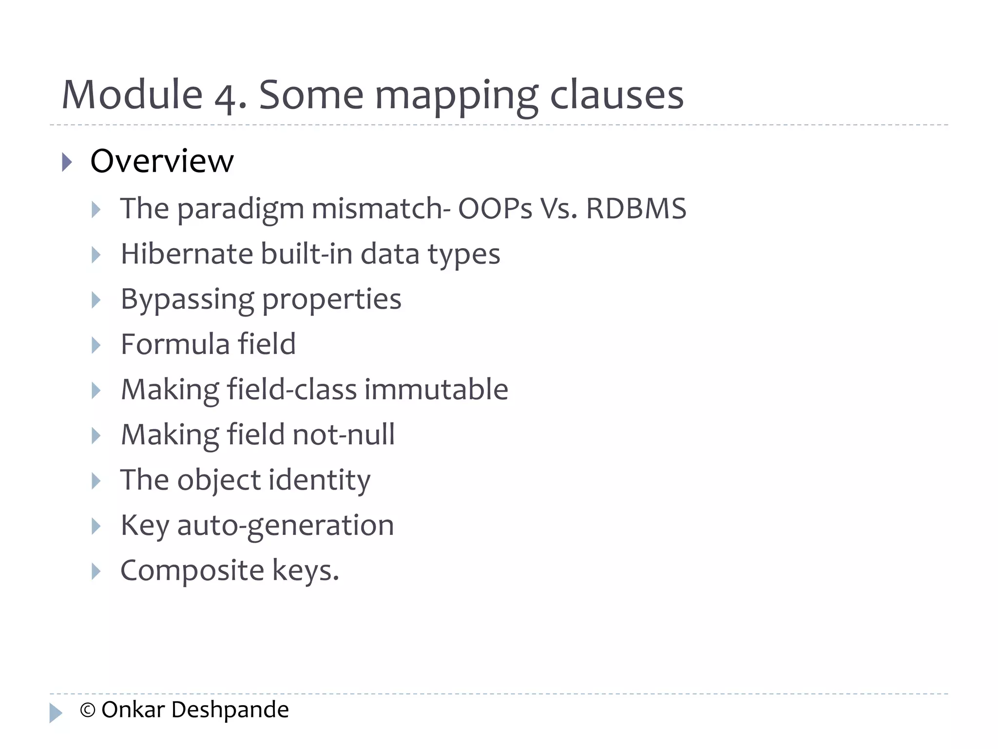 Module 4. Some mapping clauses 
 Overview 
 The paradigm mismatch- OOPs Vs. RDBMS 
 Hibernate built-in data types 
 Bypassing properties 
 Formula field 
 Making field-class immutable 
 Making field not-null 
 The object identity 
 Key auto-generation 
 Composite keys. 
© Onkar Deshpande 
 